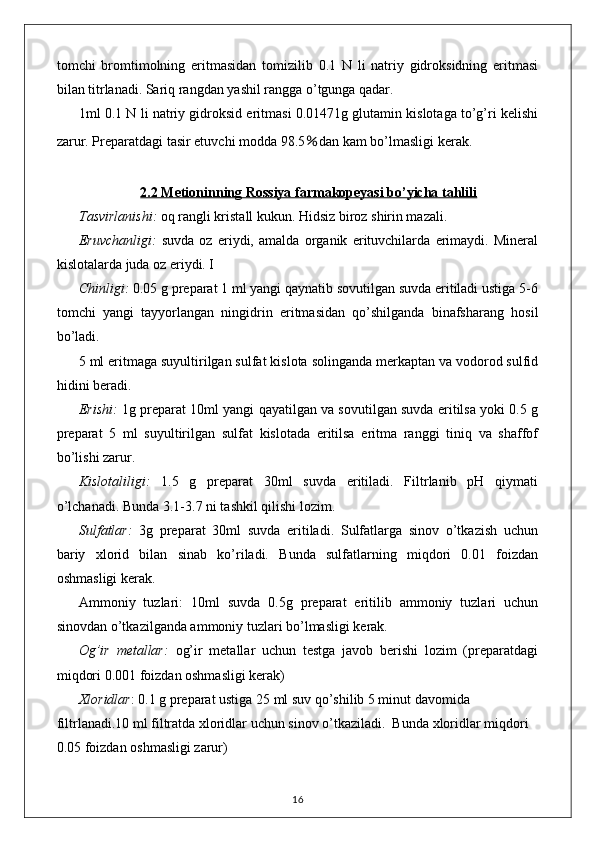 tomchi   bromtimolning   eritmasidan   tomizilib   0.1   N   li   natriy   gidroksidning   eritmasi
bilan titrlanadi. Sariq rangdan yashil rangga o’tgunga qadar.
1ml 0.1 N li natriy gidroksid eritmasi 0.01471g glutamin kislotaga to’g’ri kelishi
zarur. Preparatdagi tasir etuvchi modda 98.5 ％ dan kam bo’lmasligi kerak.
2.2 Metioninning Rossiya farmakopeyasi bo’yicha tahlili
Tasvirlanishi:  oq rangli kristall kukun. Hidsiz biroz shirin mazali. 
Eruvchanligi:   suvda   oz   eriydi,   amalda   organik   erituvchilarda   erimaydi.   Mineral
kislotalarda juda oz eriydi. I
Chinligi:  0.05 g preparat 1 ml yangi qaynatib sovutilgan suvda eritiladi ustiga 5-6
tomchi   yangi   tayyorlangan   ningidrin   eritmasidan   qo’shilganda   binafsharang   hosil
bo’ladi.
5 ml eritmaga suyultirilgan sulfat kislota solinganda merkaptan va vodorod sulfid
hidini beradi.
Erishi:  1g preparat 10ml yangi qayatilgan va sovutilgan suvda eritilsa yoki 0.5 g
preparat   5   ml   suyultirilgan   sulfat   kislotada   eritilsa   eritma   ranggi   tiniq   va   shaffof
bo’lishi zarur.
Kislotaliligi:   1.5   g   preparat   30ml   suvda   eritiladi.   Filtrlanib   pH   qiymati
o’lchanadi. Bunda 3.1-3.7 ni tashkil qilishi lozim.
Sulfatlar:   3g   preparat   30ml   suvda   eritiladi.   Sulfatlarga   sinov   o’tkazish   uchun
bariy   xlorid   bilan   sinab   ko’riladi.   Bunda   sulfatlarning   miqdori   0.01   foizdan
oshmasligi kerak.
Ammoniy   tuzlari:   10ml   suvda   0.5g   preparat   eritilib   ammoniy   tuzlari   uchun
sinovdan o’tkazilganda ammoniy tuzlari bo’lmasligi kerak.
Og’ir   metallar:   og’ir   metallar   uchun   testga   javob   berishi   lozim   (preparatdagi
miqdori 0.001 foizdan oshmasligi kerak)
Xloridlar : 0.1 g preparat ustiga 25 ml suv qo’shilib 5 minut davomida 
filtrlanadi.10 ml filtratda xloridlar uchun sinov o’tkaziladi.  Bunda xloridlar miqdori 
0.05 foizdan oshmasligi zarur)
16 