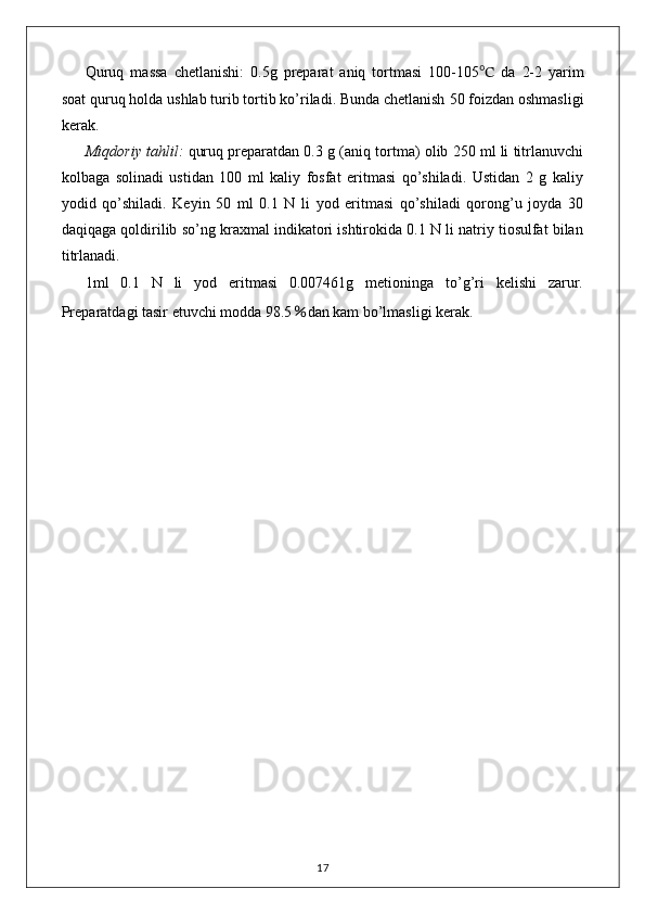 Quruq   massa   chetlanishi:   0.5 g   preparat   aniq   tortmasi   1 00-105 ℃   da   2-2   yarim
soat quruq holda u s hlab  t urib tortib ko’riladi. Bunda chetlanish  50 foiz dan oshmasligi
kerak.
Miqdoriy tahlil:   quruq preparatdan 0.3 g (aniq tortma) olib 250 ml li titrlanuvchi
kolbaga   solinadi   ustidan   100   ml   kaliy   fosfat   eritmasi   qo’shiladi.   Ustidan   2   g   kaliy
yodid   qo’shiladi.   Keyin   50   ml   0.1   N   li   yod   eritmasi   qo’shiladi   qorong’u   joyda   30
daqiqaga qoldirilib so’ng kraxmal indikatori ishtirokida 0.1 N li natriy tiosulfat bilan
titrlanadi.
1ml   0.1   N   li   yod   eritmasi   0.007461g   metioninga   to’g’ri   kelishi   zarur.
Preparatdagi tasir etuvchi modda 98.5 ％ dan kam bo’lmasligi kerak.
17 