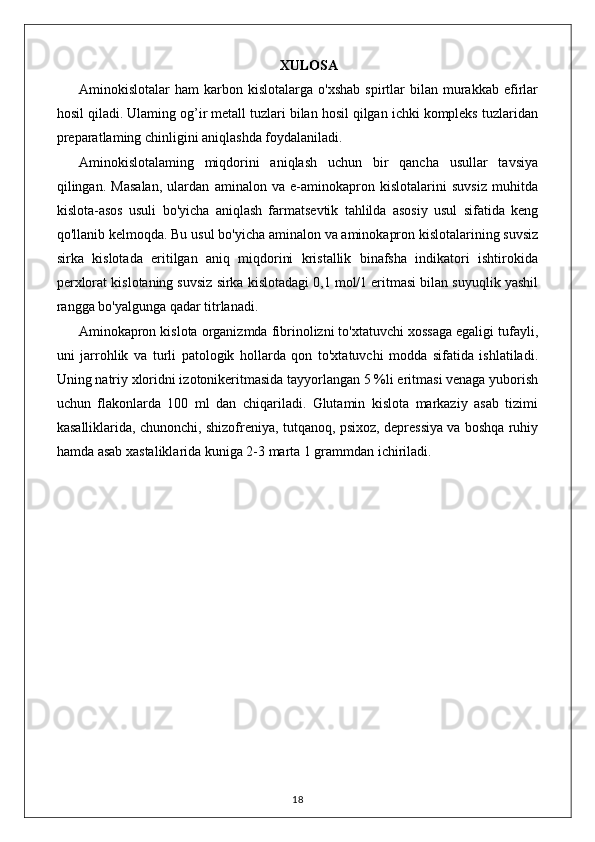 XULOSA
Aminokislotalar   ham   karbon  kislotalarga   o'xshab   spirtlar   bilan   murakkab   efirlar
hosil qiladi. Ulaming og’ir metall tuzlari bilan hosil qilgan ichki kompleks tuzlaridan
preparatlaming chinligini aniqlashda foydalaniladi. 
Aminokislotalaming   miqdorini   aniqlash   uchun   bir   qancha   usullar   tavsiya
qilingan.   Masalan,   ulardan   aminalon   va   e-aminokapron   kislotalarini   suvsiz   muhitda
kislota-asos   usuli   bo'yicha   aniqlash   farmatsevtik   tahlilda   asosiy   usul   sifatida   keng
qo'llanib kelmoqda. Bu usul bo'yicha aminalon va aminokapron kislotalarining suvsiz
sirka   kislotada   eritilgan   aniq   miqdorini   kristallik   binafsha   indikatori   ishtirokida
perxlorat kislotaning suvsiz sirka kislotadagi 0,1 mol/1 eritmasi bilan suyuqlik yashil
rangga bo'yalgunga qadar titrlanadi.
Aminokapron kislota organizmda fibrinolizni to'xtatuvchi xossaga egaligi tufayli,
uni   jarrohlik   va   turli   patologik   hollarda   qon   to'xtatuvchi   modda   sifatida   ishlatiladi.
Uning natriy xloridni izotonikeritmasida tayyorlangan 5 %li eritmasi venaga yuborish
uchun   flakonlarda   100   ml   dan   chiqariladi.   Glutamin   kislota   markaziy   asab   tizimi
kasalliklarida, chunonchi, shizofreniya, tutqanoq, psixoz, depressiya va boshqa ruhiy
hamda asab xastaliklarida kuniga 2-3 marta 1 grammdan ichiriladi.
18 