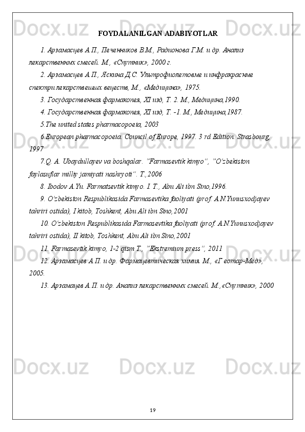 FOYDALANILGAN ADABIYOTLAR
1.  Арзамасцев   А . П .,  Печенников   В . М .,  Радионова   Г . М .  и   др .  Анализ 
лекарственнмх смесей. М., «Спутник», 2000 г.
2. Арзамасцев А.П., Яскина Д.С. Ультрофиолетовме и инфракраснме 
спектри лекарствешшх вецеств, М., «Медицина», 1975.
3. Государственная фармакопея,  XI  изд, Т. 2. М., Медицина,1990.
4. Государственная фармакопея,  XI  изд, Т. -1.  М., Медицина,1987.
5 .The united states pharmacopoeia, 2003
6 .European pharmacopoeia. Council of Europe, 1997. 3 rd Edition. Strasbourg, 
1997
7 . Q. A. Ubaydullayev va boshqalar. “Farmasevtik kimyo”, “O’zbekiston 
faylasuflar milliy jamiyati nashryoti”. T.,2006
8. Ibodov A.Yu. Farmatsevtik kimyo. I. T., Abu Ali ibn Sino,1996.
9.  O’zbekiston Respublikasida Farmasevtika faoliyati (prof. A.N.Yunusxodjayev  
tahriri ostida), I kitob, Toshkent, Abu Ali ibn Sino,2001
10 .   O’zbekiston Respublikasida Farmasevtika faoliyati (prof. A.N.Yunusxodjayev 
tahriri ostida), II kitob, Toshkent, Abu Ali ibn Sino,2001
11. Farmasevtik kimyo, 1-2 qism T., “Ekstremium press”, 2011
12. Арзамасцев А.П. и др. Фармацевтическая химия. М., «Г еотар-Мед», 
2005.
13. Арзамацев А.П. и др. Анализ лекарственнмх смесей. М.,«Спутник», 2000
19