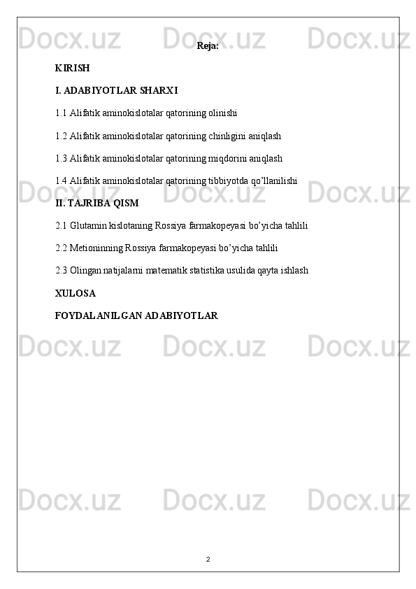 Reja:
KIRISH
I. ADABIYOTLAR SHARXI
1.1  Alifatik aminokislotalar qatori ning olinishi
1.2  Alifatik aminokislotalar qatori ning chinligini aniqlash
1.3  Alifatik aminokislotalar qatori ning miqdorini aniqlash
1.4  Alifatik aminokislotalar qatori ning tibbiyotda qo’llanilishi
II. TAJRIBA QISM
2.1 Glutamin kislotaning Rossiya farmakopeyasi bo’yicha tahlili
2.2 Metioninning Rossiya farmakopeyasi bo’yicha tahlili
2.3  Olingan natijalarni matematik statistika usulida qayta ishlash
XULOSA
FOYDALANILGAN ADABIYOTLAR
2 