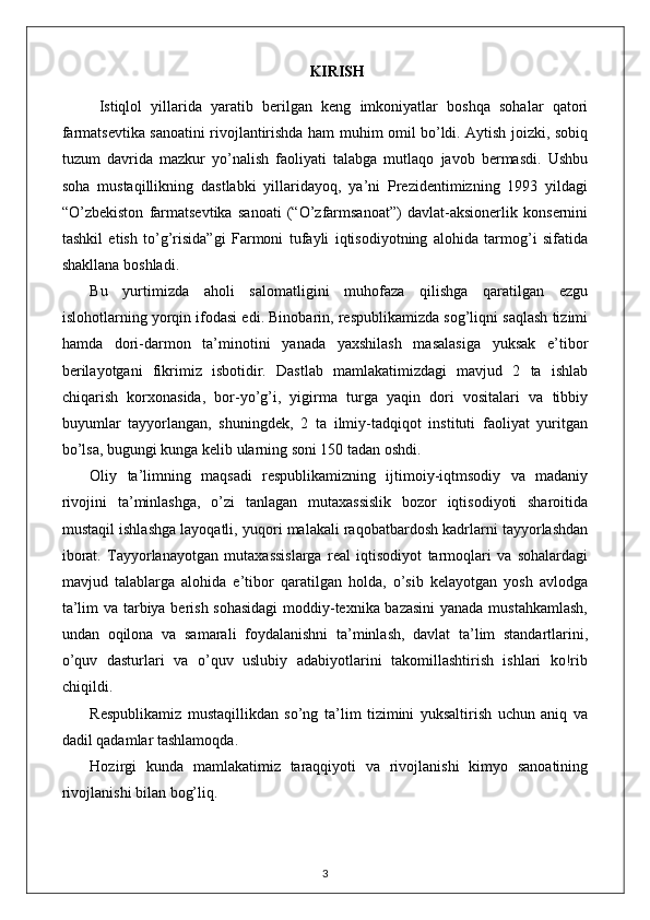 KIRISH
  Istiqlol   yillarida   yaratib   berilgan   keng   imkoniyatlar   boshqa   sohalar   qatori
farmatsevtika sanoatini rivojlantirishda ham muhim omil bo’ldi. Aytish joizki, sobiq
tuzum   davrida   mazkur   yo’nalish   faoliyati   talabga   mutlaqo   javob   bermasdi.   Ushbu
soha   mustaqillikning   dastlabki   yillaridayoq,   ya’ni   Prezidentimizning   1993   yildagi
“O’zbekiston   farmatsevtika   sanoati   (“O’zfarmsanoat”)   davlat-aksionerlik   konsernini
tashkil   etish   to’g’risida”gi   Farmoni   tufayli   iqtisodiyotning   alohida   tarmog’i   sifatida
shakllana boshladi.
Bu   yurtimizda   aholi   salomatligini   muhofaza   qilishga   qaratilgan   ezgu
islohotlarning yorqin ifodasi edi. Binobarin, respublikamizda sog’liqni saqlash tizimi
hamda   dori-darmon   ta’minotini   yanada   yaxshilash   masalasiga   yuksak   e’tibor
berilayotgani   fikrimiz   isbotidir.   Dastlab   mamlakatimizdagi   mavjud   2   ta   ishlab
chiqarish   korxonasida,   bor-yo’g’i,   yigirma   turga   yaqin   dori   vositalari   va   tibbiy
buyumlar   tayyorlangan,   shuningdek,   2   ta   ilmiy-tadqiqot   instituti   faoliyat   yuritgan
bo’lsa, bugungi kunga kelib ularning soni 150 tadan oshdi.
Oliy   ta’limning   maqsadi   respublikamizning   ijtimoiy-iqtmsodiy   va   madaniy
rivojini   ta’minlashga,   o’zi   tanlagan   mutaxassislik   bozor   iqtisodiyoti   sharoitida
mustaqil ishlashga layoqatli, yuqori malakali raqobatbardosh kadrlarni tayyorlashdan
iborat.   Tayyorlanayotgan   mutaxassislarga   real   iqtisodiyot   tarmoqlari   va   sohalardagi
mavjud   talablarga   alohida   e’tibor   qaratilgan   holda,   o’sib   kelayotgan   yosh   avlodga
ta’lim va tarbiya berish sohasidagi  moddiy-texnika bazasini  yanada mustahkamlash,
undan   oqilona   va   samarali   foydalanishni   ta’minlash,   davlat   ta’lim   standartlarini,
o’quv   dasturlari   va   o’quv   uslubiy   adabiyotlarini   takomillashtirish   ishlari   kо!rib
chiqildi.
Respublikamiz   mustaqillikdan   so’ng   ta’lim   tizimini   yuksaltirish   uchun   aniq   va
dadil qadamlar tashlamoqda.  
Hozirgi   kunda   mamlakatimiz   taraqqiyoti   va   rivojlanishi   kimyo   sanoatining
rivojlanishi bilan bog’liq.
3
