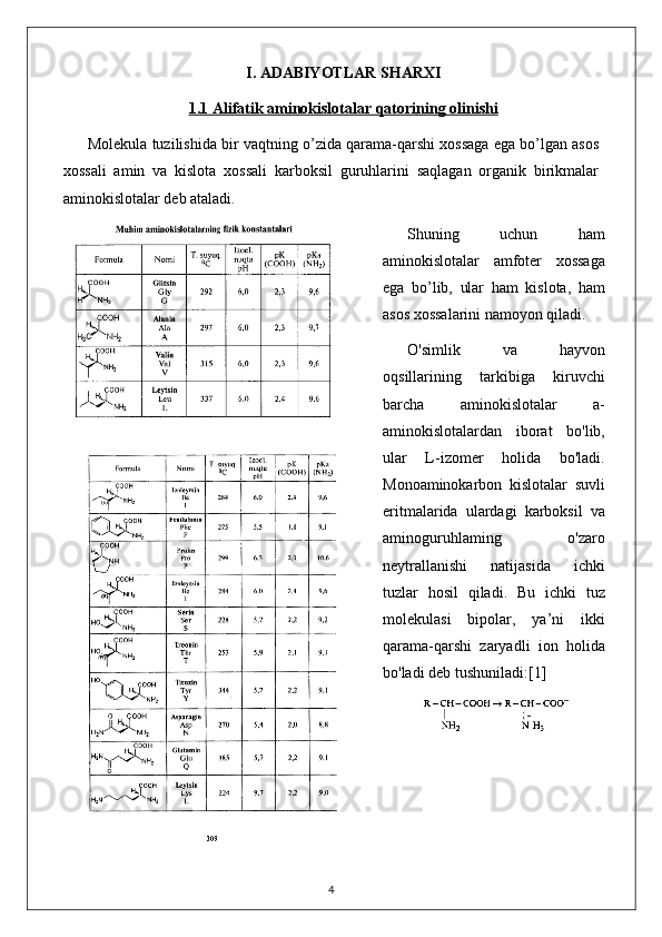 I. ADABIYOTLAR SHARXI
1.1     Alifatik aminokislotalar qatori    ning olinishi   
Molekula tuzilishida bir vaqtning o’zida qarama-qarshi xossaga ega bo’lgan asos
xossali   amin   va   kislota   xossali   karboksil   guruhlarini   saqlagan   organik   birikmalar
aminokislotalar deb ataladi. 
Shuning   uchun   ham
aminokislotalar   amfoter   xossaga
ega   bo’lib,   ular   ham   kislota,   ham
asos xossalarini namoyon qiladi.
O'simlik   va   hayvon
oqsillarining   tarkibiga   kiruvchi
barcha   aminokislotalar   a-
aminokislotalardan   iborat   bo'lib,
ular   L-izomer   holida   bo'ladi.
Monoaminokarbon   kislotalar   suvli
eritmalarida   ulardagi   karboksil   va
aminoguruhlaming   o'zaro
neytrallanishi   natijasida   ichki
tuzlar   hosil   qiladi.   Bu   ichki   tuz
molekulasi   bipolar,   ya’ni   ikki
qarama-qarshi   zaryadli   ion   holida
bo'ladi deb tushuniladi: [1]
4 