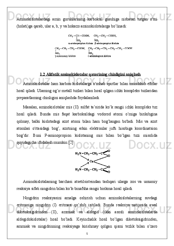 Aminokislotalardagi   amin   guruhlarining   karboksil   guruhiga   nisbatan   tutgan   o'rni
(holati)ga qarab, ular a, b, y va hokazo aminokislotalarga bo’linadi:
1.2     Alifatik aminokislotalar qatori    ning chinligini aniqlash   
Aminokislotalar   ham   karbon  kislotalarga   o'xshab   spirtlar   bilan   murakkab   efirlar
hosil qiladi. Ulaming og’ir metall tuzlari bilan hosil qilgan ichki kompleks tuzlaridan
preparatlaming chinligini aniqlashda foydalaniladi. 
Masalan,  aminokislotalar  mis (II) sulfat  ta’sirida ko’k rangii ichki kompleks tuz
hosil   qiladi.   Bunda   mis   faqat   karboksildagi   vodorod   atomi   o’miga   birikibgina
qolmay,   balki   kislotadagi   azot   atomi   bilan   ham   bog’langan   bo'ladi.   Mis   va   azot
atomlari   o'rtasidagi   bog’,   azotning   erkin   elektronlar   jufti   hisobiga   koordinatsion
bog’dir.   Buni   P-aminopropion   kislotaning   mis   bilan   bo’lgan   tuzi   misolida
quyidagicha ifodalash mumkin: [2]
Aminokislotalaming   barchasi   atsetilsisteindan   tashqari   ularga   xos   va   umumiy
reaksiya sifati ningidrin bilan ko’k-binafsha rangii birikma hosil qiladi.
Ningidrin   reaksiyasini   amalga   oshirish   uchun   aminokislotalarning   suvdagi
eritmasiga   ningidrin   (I)   eritmasi   qo’shib   isitiladi.   Bunda   reaksiya   natijasida   awal
diketoksigidrinden   (II),   ammiak   va   aldegid   (ikki   asosli   aminokislotalarda
aldegidokislotalar)   hosil   bo’ladi.   Keyinchalik   hosil   bo’lgan   diketoksigidrinden,
ammiak   va   ningidrinning   reaksiyaga   kirishmay   qolgan   qismi   tezlik   bilan   o’zaro
5 