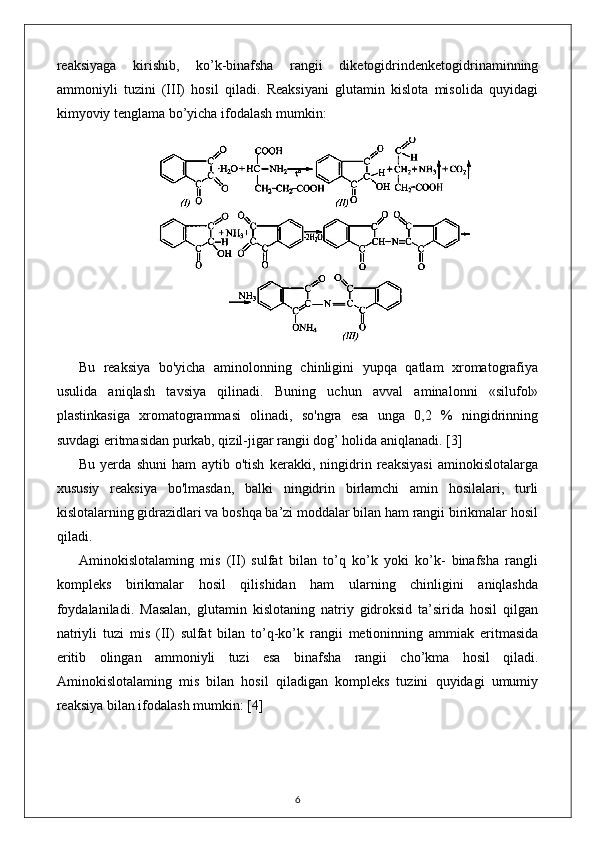 reaksiyaga   kirishib,   ko’k-binafsha   rangii   diketogidrindenketogidrinaminning
ammoniyli   tuzini   (III)   hosil   qiladi.   Reaksiyani   glutamin   kislota   misolida   quyidagi
kimyoviy tenglama bo’yicha ifodalash mumkin: 
Bu   reaksiya   bo'yicha   aminolonning   chinligini   yupqa   qatlam   xromatografiya
usulida   aniqlash   tavsiya   qilinadi.   Buning   uchun   avval   aminalonni   «silufol»
plastinkasiga   xromatogrammasi   olinadi,   so'ngra   esa   unga   0,2   %   ningidrinning
suvdagi eritmasidan purkab, qizil-jigar rangii dog’ holida aniqlanadi.  [3]
Bu   yerda   shuni   ham   aytib   o'tish   kerakki,   ningidrin   reaksiyasi   aminokislotalarga
xususiy   reaksiya   bo'lmasdan,   balki   ningidrin   birlamchi   amin   hosilalari,   turli
kislotalarning gidrazidlari va boshqa ba’zi moddalar bilan ham rangii birikmalar hosil
qiladi. 
Aminokislotalaming   mis   (II)   sulfat   bilan   to’q   ko’k   yoki   ko’k-   binafsha   rangli
kompleks   birikmalar   hosil   qilishidan   ham   ularning   chinligini   aniqlashda
foydalaniladi.   Masalan,   glutamin   kislotaning   natriy   gidroksid   ta’sirida   hosil   qilgan
natriyli   tuzi   mis   (II)   sulfat   bilan   to’q-ko’k   rangii   metioninning   ammiak   eritmasida
eritib   olingan   ammoniyli   tuzi   esa   binafsha   rangii   cho’kma   hosil   qiladi.
Aminokislotalaming   mis   bilan   hosil   qiladigan   kompleks   tuzini   quyidagi   umumiy
reaksiya bilan ifodalash mumkin:  [4]
6 