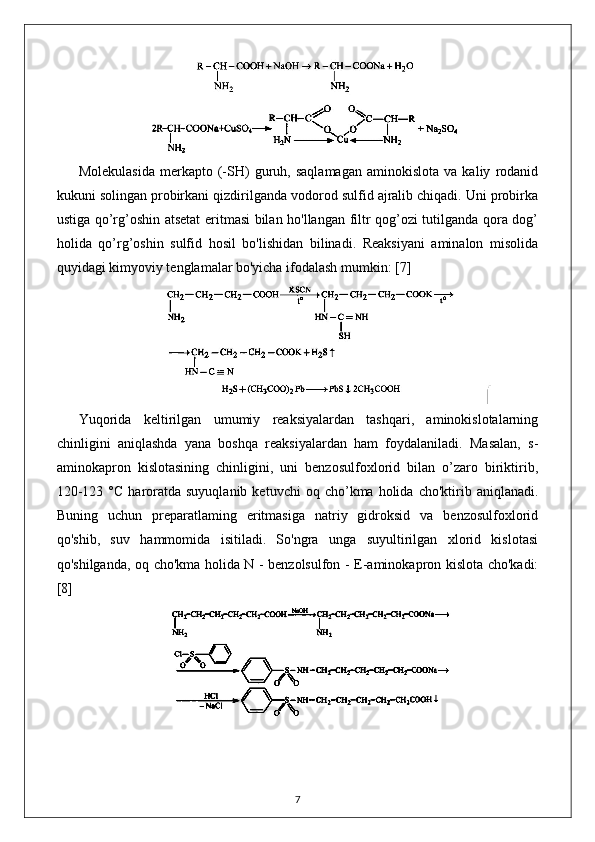 Molekulasida   merkapto   (-SH)   guruh,  saqlamagan   aminokislota   va   kaliy   rodanid
kukuni solingan probirkani qizdirilganda vodorod sulfid ajralib chiqadi. Uni probirka
ustiga qo’rg’oshin atsetat  eritmasi bilan ho'llangan filtr qog’ozi tutilganda qora dog’
holida   qo’rg’oshin   sulfid   hosil   bo'lishidan   bilinadi.   Reaksiyani   aminalon   misolida
quyidagi kimyoviy tenglamalar bo'yicha ifodalash mumkin:  [7]
Yuqorida   keltirilgan   umumiy   reaksiyalardan   tashqari,   aminokislotalarning
chinligini   aniqlashda   yana   boshqa   reaksiyalardan   ham   foydalaniladi.   Masalan,   s-
aminokapron   kislotasining   chinligini,   uni   benzosulfoxlorid   bilan   o’zaro   biriktirib,
120-123  °C   haroratda  suyuqlanib   ketuvchi  oq  cho’kma  holida  cho'ktirib  aniqlanadi.
Buning   uchun   preparatlaming   eritmasiga   natriy   gidroksid   va   benzosulfoxlorid
qo'shib,   suv   hammomida   isitiladi.   So'ngra   unga   suyultirilgan   xlorid   kislotasi
qo'shilganda, oq cho'kma holida N - benzolsulfon - E-aminokapron kislota cho'kadi:
[8]
7 