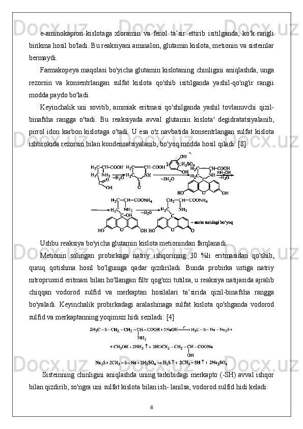 e-aminokapron   kislotaga   xloramin   va   fenol   ta’sir   ettirib   isitilganda,   ko'k   rangli
birikma hosil bo'ladi. Bu reaksiyani aminalon, glutamin kislota, metionin va sisteinlar
bermaydi.
Farmakopeya maqolasi bo'yicha glutamin kislotaning chinligini aniqlashda, unga
rezorsin   va   konsentrlangan   sulfat   kislota   qo'shib   isitilganda   yashil-qo'ng'ir   rangii
modda paydo bo'ladi.
Keyinchalik   uni   sovitib,   ammiak   eritmasi   qo'shilganda   yashil   tovlanuvchi   qizil-
binafsha   rangga   o'tadi.   Bu   reaksiyada   avval   glutamin   kislota'   degidratatsiyalanib,
pirrol idon karbon kislotaga o'tadi. U esa o'z navbatida konsentrlangan sulfat kislota
ishtirokida rezorsin bilan kondensatsiyalanib, bo'yoq modda hosil qiladi:  [8]
Ushbu reaksiya bo'yicha glutamin kislota metionindan farqlanadi.
Metionin   solingan   probirkaga   natriy   ishqorining   30   %li   eritmasidan   qo'shib,
quruq   qotishma   hosil   bo'lguniga   qadar   qizdiriladi.   Bunda   probirka   ustiga   natriy
nitroprussid eritmasi bilan ho'llangan filtr qog'ozi tutilsa, u reaksiya natijasida ajralib
chiqqan   vodorod   sulfid   va   merkaptan   hosilalari   ta’sirida   qizil-binafsha   rangga
bo'yaladi.   Keyinchalik   probirkadagi   aralashmaga   sulfat   kislota   qo'shganda   vodorod
sulfid va merkaptanning yoqimsiz hidi seziladi:  [4]
  Sisteinning chinligini aniqlashda uning tarkibidagi merkapto (-SH) avval ishqor
bilan qizdirib, so'ngra uni sulfat kislota bilan ish- lanilsa, vodorod sulfid hidi keladi: 
8 