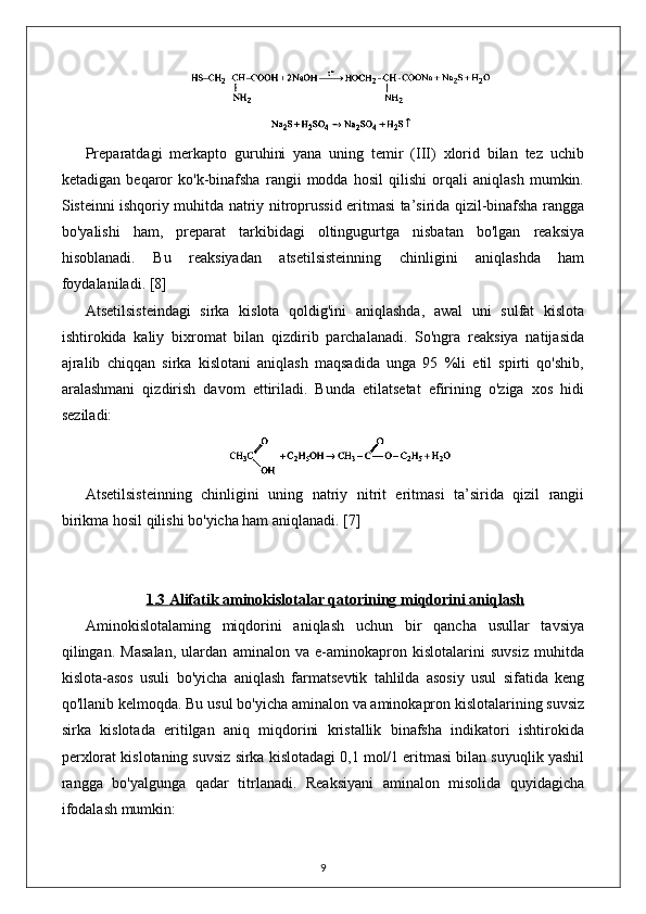 Preparatdagi   merkapto   guruhini   yana   uning   temir   (III)   xlorid   bilan   tez   uchib
ketadigan   beqaror   ko'k-binafsha   rangii   modda   hosil   qilishi   orqali   aniqlash   mumkin.
Sisteinni ishqoriy muhitda natriy nitroprussid eritmasi ta’sirida qizil-binafsha rangga
bo'yalishi   ham,   preparat   tarkibidagi   oltingugurtga   nisbatan   bo'lgan   reaksiya
hisoblanadi.   Bu   reaksiyadan   atsetilsisteinning   chinligini   aniqlashda   ham
foydalaniladi.  [8]
Atsetilsisteindagi   sirka   kislota   qoldig'ini   aniqlashda,   awal   uni   sulfat   kislota
ishtirokida   kaliy   bixromat   bilan   qizdirib   parchalanadi.   So'ngra   reaksiya   natijasida
ajralib   chiqqan   sirka   kislotani   aniqlash   maqsadida   unga   95   %li   etil   spirti   qo'shib,
aralashmani   qizdirish   davom   ettiriladi.   Bunda   etilatsetat   efirining   o'ziga   xos   hidi
seziladi: 
Atsetilsisteinning   chinligini   uning   natriy   nitrit   eritmasi   ta’sirida   qizil   rangii
birikma hosil qilishi bo'yicha ham aniqlanadi.  [7]
1.3     Alifatik aminokislotalar qatori    ning miqdorini aniqlash   
Aminokislotalaming   miqdorini   aniqlash   uchun   bir   qancha   usullar   tavsiya
qilingan.   Masalan,   ulardan   aminalon   va   e-aminokapron   kislotalarini   suvsiz   muhitda
kislota-asos   usuli   bo'yicha   aniqlash   farmatsevtik   tahlilda   asosiy   usul   sifatida   keng
qo'llanib kelmoqda. Bu usul bo'yicha aminalon va aminokapron kislotalarining suvsiz
sirka   kislotada   eritilgan   aniq   miqdorini   kristallik   binafsha   indikatori   ishtirokida
perxlorat kislotaning suvsiz sirka kislotadagi 0,1 mol/1 eritmasi bilan suyuqlik yashil
rangga   bo'yalgunga   qadar   titrlanadi.   Reaksiyani   aminalon   misolida   quyidagicha
ifodalash mumkin: 
9 