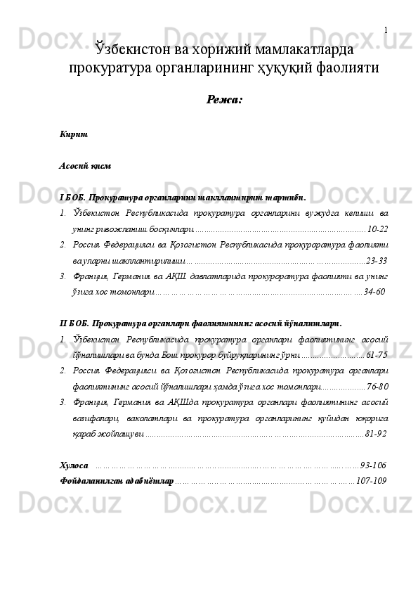 Ўзбекистон ва хорижий мамлакатларда
прокуратура органларининг ҳуқуқий фаолияти
Режа:
Кириш
Асосий қисм 
I БОБ. Прокуратура органларини шакллантириш тартиби .
1. Ўзбекистон   Республикаси да   прокуратура   органларини   вужудга   келиши   ва
унинг ривожланиш босқичлари............................................................................ 10-22
2. Россия   Федерацияси   ва   Қозоғистон   Республикаси да   прокуроратура   фаолияти
ва уларни шакллантирилиши …… .................................................. …… .... ... ... . .. ..23-33
3. Франция ,   Германия   ва   АҚШ   давлатларида   прокуроратура   фаолияти   ва   унинг
ўзига хос томонлари …………………………… ................................................ ….34-60
II БОБ. Прокуратура органлари фаолиятининг асосий йўналишлари .
1. Ўзбекистон   Республикасида   прокуратура   органлари   фаолиятининг   асосий
йўналишлари ва бунда Бош прокурор буйруқларининг   ўрни............................. 61-75
2. Россия   Федерацияси   ва   Қозоғистон   Республикаси да   прокуратура   органлари
фаолият и нинг асосий йўналишлари  ҳамда ўзига хос томонлари.................... 76-80
3. Франция ,   Германия   ва   АҚШда   прокуратура   органлари   фаолият и нинг   асосий
вазифа лари,   ваколатлари   ва   прокуратура   органларининг   қуйидан   юқорига
қ а раб жойлашуви  ........................................................ …… ....... .. ... .....................81-92
Хулоса    ………………………… ......... ……..… ................ …… …………. ………...…… 93 -10 6
Фойдаланилган адабиётлар …………… .. ……… ........................... …………….…10 7 -10 9 1 