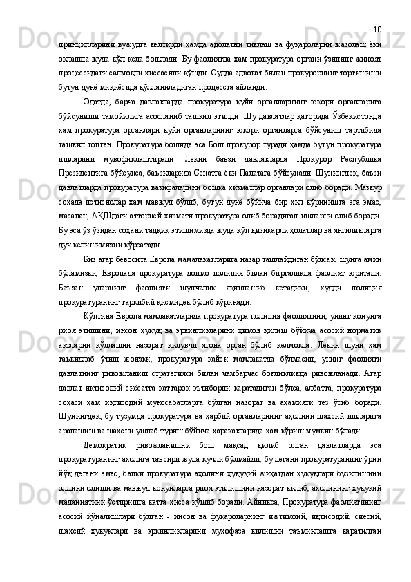 принципларини   вужудга   келтирди   ҳамда   адолатни   тиклаш   ва   фуқароларни   жазолаш   ёки
оқлашда  жуда қўл кела бошлади.   Бу фаолиятда ҳам прокуратура  органи ўзининг  жиноят
процессидаги салмоқли хиссасини қўшди. Судда адвокат билан прокурорнинг тортишиши
бутун дунё миқиёсида қўлланиладиган процессга айланди.
Одатда,   барча   давлатларда   прокуратура   қуйи   органларнинг   юқори   органларига
бўйсуниши  тамойилига  асосланиб  ташкил  этилди.  Шу  давлатлар  қаторида  Ўзбекистонда
ҳам   прокуратура   органлари   қуйи   органларнинг   юқори   органларга   бўйсуниш   тартибида
ташкил  топган.  Прокуратура  бошида эса Бош прокурор туради ҳамда бутун прокуратура
ишларини   мувоф и қлаштиради.   Лекин   баъзи   давлатларда   Прокурор   Республика
Президентига бўйсунса, баъзиларида Сенатга ёки Палатага бўйсунади. Шунингдек, баъзи
давлатларда прокуратура вазифаларини бошқа хизматлар органлари олиб боради.   Мазкур
соҳада   истиснолар   ҳам   мавжуд   бўлиб,   бутун   дунё   бўйича   бир   хил   кўринишга   эга   эмас,
м асалан,   АҚШдаги атторней хизмати прокуратура олиб борадиган ишларни олиб боради.
Бу эса ўз ўзидан соҳани тадқиқ этишимизда жуда кўп қизиқарли ҳолатлар ва янгиликларга
дуч келишимизни кўрсатади.
Биз агар бевосита Европа мамалакатларига назар ташлайдиган бўлсак ,  шунга амин
бўламизки,   Европада   прокуратура   доимо   полиция   билан   биргаликда   фаолият   юритади.
Баъзан   уларнинг   фаолияти   шунчалик   яқинлашиб   кетадики,   худди   полиция
прокуратуранинг таркибий қисмидек бўлиб кўринади. 
Кўпгина Европа мамлакатларида прокуратура полиция фаолиятини, унинг қонунга
риоя   этишини,   инсон   ҳуқуқ   ва   эркинликларини   ҳимоя   қилиш   бўйича   асосий   норматив
актларни   қўллашни   назорат   қилувчи   ягона   орган   бўлиб   келмоқда.   Лекин   шуни   ҳам
таъкидлаб   ўтиш   жоизки,   прокуратура   қайси   мамлакатда   бўлмасин,   унинг   фаолияти
давлатнинг   ривожланиш   стратегияси   билан   чамбарчас   боғлиқликда   ривожланади.   Агар
давлат   иқтисодий   сиёсатга   каттароқ   эътиборни   қаратадиган   бўлса,   албатта,   прокуратура
соҳаси   ҳам   иқтисодий   муносабатларга   бўлган   назорат   ва   аҳамияти   тез   ўсиб   боради.
Шунингдек,   бу   тузумда   прокуратура   ва   ҳарбий   органларнинг   аҳолини   шахсий   ишларига
аралашиш ва шахсни ушлаб туриш бўйича ҳаракатларида ҳам кўриш мумкин бўлади.
Демократик   ривожланишни   бош   мақсад   қилиб   олган   давлатларда   эса
прокуратуранинг аҳолига таъсири жуда кучли бўлмайди, бу дегани прокуратуранинг ўрни
йўқ   дегани   эмас,   балки   прокуратура   аҳолини   ҳуқуқий   жиҳатдан   ҳуқуқлари   бузилишини
олдини олиши ва мавжуд қонунларга риоя этилишини назорат қилиб, аҳолининг ҳуқуқий
маданиятини ўстиришга катта ҳисса қўшиб боради. Айниқса, Прокуратура фаолиятининг
асосий   йўналишлари   бўлган   -   инсон   ва   фуқароларнинг   ижтимоий,   иқтисодий,   сиёсий,
шахсий   ҳуқуқлари   ва   эркинликларини   муҳофаза   қилишни   таъминлашга   қаратилган 10 