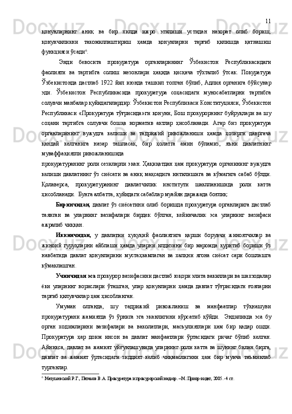 қонунларнинг   аниқ   ва   бир   хилда   ижро   этилиши   устидан   назорат   олиб   бориш,
қонунчиликни   такомиллаштириш   ҳамда   қонунларни   тарғиб   қилишда   қатнашиш
функцияси ўсади 6
. 
Энди   бевосита   прокуратура   органларининг   Ўзбекистон   Республикасидаги
фаолияти   ва   тартибга   солиш   мезонлари   ҳақида   қисқача   тўхталиб   ўтсак.   Покуратура
Ўзбекистонда   дастлаб   1922   йил   июнда   ташкил   топган   бўлиб ,   Адлия   органига   бўйсунар
эди.   Ўзбекистон   Республикасида   прокуратура   соҳасидаги   муносабатларни   тартибга
солувчи манбалар  қуйидагилардир:  Ўзбекистон Республикаси  Конституцияси,  Ўзбекистон
Республикаси  «Прокуратура   тўғрисида» ги   қонуни,   Бош  прокурорнинг   буйруқлари  ва  шу
соҳани   тартибга   солувчи   бошқа   норматив   актлар   ҳисобланади.   Агар   биз   прокуратура
органларининг   вужудга   келиши   ва   тадрижий   ривожланиши   ҳамда   ҳозирги   давргача
қандай   келганига   назар   ташласак,   бир   ҳолатга   амин   бўламиз ,   яъни   давлатнинг
муваффақиятли ривожланишида 
прокуратуранинг роли сезиларли  экан.   Ҳақиқатдан  ҳам прокуратура  органининг вужудга
келиши   давлатнинг   ўз   сиёсати   ва   аниқ   мақсадига   интилиши га   ва   кўмагига   сабаб   бўлди.
Қолаверса,   прокуратуранинг   давлатчилик   институти   шаклланишида   роли   катта
ҳисобланади.  Бунга албатта ,  қуйидаги сабаблар муайян даражада бо ғлиқ:
Биринчидан,   давлат   ўз   сиёсатини   олиб   боришда   прокуратура   органларига   дастлаб
таянган   ва   уларнинг   вазифалари   бирдек   бўлган ,   кейинчалик   эса   уларнинг   вазифаси
ажрал иб чиққан .
Иккинчидан,   у   давлатни   ҳуқуқий   фаолиятига   қарши   борувчи   жиноятчилар   ва
жиноий   гуруҳларни   айблаши   ҳамда   уларни   илдизини   бир   маромда   қуритиб   бориши   ўз
навбатида   давлат   қонунларини   мустаҳкамлаган   ва   халқни   ягона   сиёсат   сари   бошлашга
кўмаклашган.
Учинчидан эса  прокурор вазифасини дастлаб юқори элита вакиллари ва шахзодалар
ёки   уларнинг   ворислари   ўташган,   улар   қонунларни   ҳамда   давлат   тўғрисидаги   ғояларни
тарғиб қилувчилар ҳам ҳисобланган.
Умуман   олганда ,   шу   тадрижий   ривожланиш   ва   манфаатлар   тўқнашуви
прокуратурани   жамиятда   ўз   ўрнига   эга   эканлигини   кўрсатиб   қўйди.     Эндиликда   эса   бу
орган   ходимларини   вазифалари   ва   ваколатлари,   масъулиятлари   ҳам   бир   қадар   ошди .
Прокуратура   ҳар   доим   инсон   ва   давлат   манфаатлари   ўртасидаги   ричаг   бўлиб   келган.
Айниқса,  давлат  ва жамият   уйғунлаш увида  уларнинг  роли катта  ва шунинг  билан  бирга,
давлат   ва   жамият   ўртасидаги   зиддият   кел иб   чиқмаслигини   ҳам   бир   мунча   таъминлаб
турганлар.
6
  Матушевский Р.Г., Пятаков В.А. Прокуратура и прокурорский надзор. –М.:Приор-издат, 2005. -4 ст. 11 