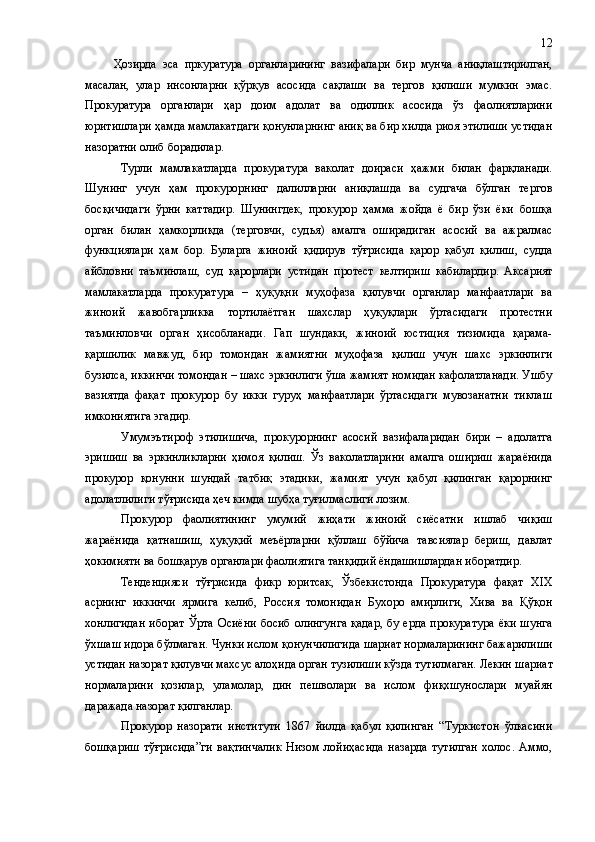 Ҳозирда   эса   пркуратура   органларининг   вазифалари   бир   мунча   аниқлаштирилган,
масалан,   улар   инсонларни   қўрқув   асосида   сақлаши   ва   тергов   қилиши   мумкин   эмас.
Прокуратура   органлари   ҳар   доим   адолат   ва   одиллик   асосида   ўз   фаолиятларини
юритишлари ҳамда мамлакатдаги қонунларнинг аниқ ва бир хилда риоя этилиши устидан
назоратни олиб борадилар.
Турли   мамлакатларда   прокуратура   ваколат   доираси   ҳажми   билан   фарқланади.
Шунинг   учун   ҳам   прокурорнинг   далилларни   аниқлашда   ва   судгача   бўлган   тергов
босқичидаги   ўрни   каттадир.   Шунингдек,   прокурор   ҳамма   жойда   ё   бир   ўзи   ёки   бошқа
орган   билан   ҳамкорликда   (терговчи ,   судья)   амалга   оширадиган   асосий   ва   ажралмас
функциялари   ҳам   бор.   Буларга   жиноий   қидирув   тўғрисида   қарор   қабул   қилиш ,   судда
айбловни   таъминлаш,   суд   қарорлари   устидан   протест   келтириш   кабилардир .   Аксарият
мамлакатларда   прокуратура   –   ҳуқуқни   муҳофаза   қилувчи   органлар   манфаатлари   ва
жиноий   жавобгарликка   тортилаётган   шахслар   ҳуқуқлари   ўртасидаги   протестни
таъминловчи   орган   ҳисобланади .   Гап   шундаки,   жиноий   юстиция   тизимида   қарама-
қаршилик   мавжуд ,   бир   томондан   жамиятни   муҳофаза   қилиш   учун   шахс   эркинлиги
бузилса, иккинчи томондан – шахс эркинлиги ўша жамият номидан кафолатланади. Ушбу
вазиятда   фақат   прокурор   бу   икки   гуруҳ   манфаатлари   ўртасидаги   мувозанатни   тиклаш
имкониятига эгадир.
Умумэътироф   этилишича,   прокурорнинг   асосий   вазифаларидан   бири   –   адолатга
эришиш   ва   эркинликларни   ҳимоя   қилиш.   Ўз   ваколатларини   амалга   ошириш   жараёнида
прокурор   қонунни   шундай   татбиқ   этадики,   жамият   учун   қабул   қилинган   қарорнинг
адолатлилиги тўғрисида ҳеч кимда шубҳа туғилмаслиги лозим.
Прокурор   фаолиятининг   умумий   жиҳати   жиноий   сиёсатни   ишлаб   чиқиш
жараёнида   қатнашиш,   ҳуқуқий   меъёрларни   қўллаш   бўйича   тавсиялар   бериш,   давлат
ҳокимияти ва бошқарув органлари фаолиятига танқидий ёндашишлардан иборатдир.
Тенденцияси   тўғрисида   фикр   юритсак,   Ўзбекистонда   Прокуратура   фақат   XIX
асрнинг   иккинчи   ярмига   келиб,   Россия   томонидан   Бухоро   амирлиги,   Хива   ва   Қўқон
хонлигидан  иборат  Ўрта  Осиёни  босиб  олингунга  қадар,  бу ерда  прокуратура  ёки  шунга
ўхшаш идора бўлмаган.  Чунки ислом қонунчилигида шариат нормаларининг бажарилиши
устидан назорат қилувчи махсус алоҳида орган тузилиши кўзда тутилмаган. Лекин  шариат
нормаларини   қозилар,   уламолар,   дин   пешволари   ва   ислом   фи қхшунослари   муайян
даражада назорат қилганлар.
Прокурор   назорати   институти   1867   йилда   қабул   қилинган   “Туркистон   ўлкасини
бошқариш   тўғрисида”ги   вақтинчалик   Низом   лойиҳасида   назарда   тутилган   холос.   Аммо, 12 