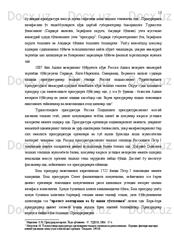 бу даврда прокуратура махсус орган сифатида ҳали ташкил этилмаган эди 7
.   Прокурорлик
вазифасини   ўз   ташаббусларига   кўра   ҳарбий   губернаторлар   бажаришган.   Туркистон
ўлкасининг   (Сирдарё   вилояти,   Зарафшон   округи,   Амударё   бўлими)   учта   мустақил
маъмурий  ҳудуд  бўлинишига  учта   “прокурор” :   Сирдарё   губернаторининг   ўзи,  Зарафшон
округи   бошлиғи   ва   Амударё   бўлими   бошлиғи   бошқарган .   Ушбу   мансабдор   шахслар
ишларни судловлилик бўйича тегишлилигини қайта кўриб чиқишлари,  уларни маъмурий
тартибда  ҳал қилишлари  ва ўзларининг  қарашлари  бўйича фаолият  юритишлари  мумкин
эди.
1887   йил   Адлия   вазирининг   бўйруғига   кўра   Россия   Адлия   вазирига   маъмурий
тартибда   бўйсунувчи   Сирдарё,   Янги-Марғилон,   Самарканд,   Верненск   вилоят   судлари
қошида   прокуратуралар   ташкил   этилди.   Россия   подшосининг   Туркистондаги
прокуратураси маъмурий-ҳудудий тамойилга кўра ташкил этилган. Округ суди қошидаги
прокурор   суд   палатасидаги   прокурорга   бўйсунар   эди,   у   эса   ўз   ўрнида   -   бевосита   Адлия
вазирига   бўйсунар   ва   унинг   олдида   ҳисобдор   эди.   Барча   прокурорлар   подшо   томонидан
лавозимига тайинланар ва лавозимидан озод қилинар эди 8
.
Туркистондаги   прокуратура   Россия   Подшолиги   прокуратурасининг   асосий
қисмини   ташкил   этиб,   унинг   қонунларини   татбиқ   қилиб   ва   қонунлар   ижроси   устидан
назоратни амалга оширар эди. Прокуратура органлари ходимларининг камлиги, уларнинг
маҳаллий одамларнинг тилини ва урф-одатларини билмаслиги, улар манфаатларининг бир
хил   эмаслиги   прокуроратура   органлари   ва   туб   аҳоли   ўртасида   яхши   мунос а батни
келтириб   чиқармас   эди.   Россия   прокуратурасининг   ташкил   этилиши   Россиядаги   Пётр   I
томонидан   амалга   оширилган   давлат   ислоҳотлари   билан   боғлиқ   эди.   Ҳукумат   Сенатини
ташкил этилиши муносабати билан, қонунлар ижроси устидан назоратни амалга ошириш
мақсадида   махсус   органни   ташкил   этиш   зарурияти   пайдо   бўлди.   Дастлаб   бу   институт
фискаллар эди, кейинчалик эса прокурорларга айланди.
Бош   прокурор   лавозимини   киритилиши   1722   йилда   Пётр   I   томонидан   амалга
оширилди.   Бош   прокурорга   Сенат   фаолиятидаги   қонунчилик,   кейинчалик   эса   барча
давлат   органлари   томонидан   қонунчиликка   риоя   қилиниши   устидан   назорат   қилиш
вазифаси юклатилган. Қонун бузилиши ҳолати аниқланадиган бўлса, Бош прокурор ушбу
қонун   бузилиш   ҳолатини   бартараф   этишни   аввал   таклиф   этиши,   унга   б ў йсунилмаган
ҳолатларда   эса   “протест   келтириши   ва   бу   ишни   тўхтатиши”   лозим   эди.   Бора-бора
прокурорлар   давлат   хизмати   ичида   муҳим   ўрин   эгаллай   бошладилар.   Прокурорлар
корпуси пайдо бўла бошлади. Прокурорларни 
7
  Мадалиев О.М .  Прокурор назорати .  Ўқув қўлланма .   –Т.: ТДЮИ, 2006. -27  б.
8
  Махбубов М. Ўзбекистонда прокуратура органларини ташкил этилиши ва ривожланиши.  Юридик фанлари доктори 
илмий унвонини олиш учун ёзилган диссертация   -Тошкент. 1993 й. 13 
