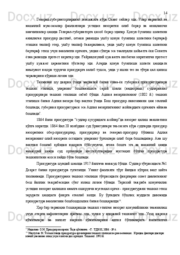 Генерал-губернаторларнинг   тавсиясига   кўра   Сенат   сайлар   эди.   Улар   марказий   ва
маҳаллий   муассасалар   фаолиятлари   устидан   назоратни   олиб   борар   ва   аниқланган
камчиликлар ҳақида Генерал-губернаторга ҳисоб берар эдилар. Қонун бузилиш ҳолатини
аниқлаган   прокурор   дастлаб,   оғзаки   равишда   ушбу   қонун   бузилиш   ҳолатини   бартараф
этишни   таклиф   этар,   ушбу   таклиф   бажарилмаса,   унда   ушбу   қонун   бузилиш   ҳолатини
бартараф этиш учун ваколатли органга ,   ундан сўнгра эса таа л луқли ҳайъатга ёки Сенатга
ёзма равишда протест киритар эди.  Ғ айриқонуний ҳужжатга нисбатан киритилган протест
ушбу   ҳужжат   ҳаракатини   тўхтатар   эди.   Агарда   қонун   бузилиши   ҳолати   ҳақида ги
маълумот   юқори  турувчи   прокурорга   келиб   тушса,   унда   у  ишни   тез   ва  тўғри   ҳал  қилиш
чораларини кўриши лозим эди.
Та х минан   шу   даврни   ўзида   марказий   билан   ёнма-ён   губерн и я   прокуратуралари
ташкил   этилади,   уларнинг   бошланишига   сарой   ҳовли   (надворных)   судларининг
прокурорлари   ташкил   этилиши   сабаб   бўлди.   Адлия   вазирлигининг   (1802   й.)   ташкил
этилиши   билан   Адлия   вазири   бир   вақтни   ўзида   Бош   прокурор   лавозимини   ҳам   эгаллай
бошлади, губерн и я прокуратураси эса Адлия вазирлигининг жойлардаги органига айлана
бошлади 9
.
1864 йили прокуратура  “судлар  ҳузуридаги  жойлар”да  назорат  қилиш  ваколатини
қўлга киритди. 1864 йил 20 ноябрдан суд ўрнатувлари таъсисига кўра судларда прокурор
назоратини   обер-прокурорлар,   прокурорлар   ва   генерал-прокурор   бўлмиш   Адлия
вазирининг   олий  назорати   остидаги   уларнинг   ўртоқлари   олиб  бора   бошладилар.   Ана  шу
вақтдан   бошлаб   қуйидан   юқорига   бўйсунувчи,   ягона   бошга   эга   ва   маҳаллий   ҳамда
маъмурий   ҳамда   суд   органлари   институтларидан   мустақил   бўлган   прокуратура
ташкилотини асоси пайдо бўла бошлади.
Прокуратура шундай шаклда 1917 йилгача мавжуд бўлди. Судлар тўғрисидаги №1
Декрет   билан   прокуратура   тугатилди.   Унинг   фаолияти   тўрт   йилдан   кўпроқ   вақт   қайта
тикланмади.   Прокуратурани   ташкил   этилиши   тўғрисидаги   фикрларни   совет   давлатининг
беш   йиллик   тажрибасидан   сўнг   излаш   лозим   бўлади.   Тарихий   тажриба   қонунчилик
устидан назорат қилишни амалга оширувчи мустақил орган - прокуратурани ташкил этиш
зарурати   ҳақидаги   фикрга   етаклаб   келди.   Бу   ўртадаги   бўшлиқ   муддати   давомида
прокуратура ваколатини бошбошдоқлик билан бошқарилди 10
.
Ҳар бир тармоқни бошқаришда ташкил этилган назорат қонунийликни таъминлаш
учун   етарли   кафолатларни   яратмас   эди,   чунки   у   идоравий   ташкилот   эди.   Уезд   ижроия
қўмиталари   ва   вилоят   ижроия   қўмиталарини   адлия   бўлимларига   юклатилган
9
  Мадалиев О.М .  Прокурор назорати .  Ўқув қўлланма .   –Т.: ТДЮИ, 2006. -39  б.
10
  Махбубов М. Ўзбекистонда прокуратура органларини ташкил этилиши ва ривожланиши.  Юридик фанлари доктори 
илмий унвонини олиш учун ёзилган диссертация .  Тошкент. 1993 й. 14 