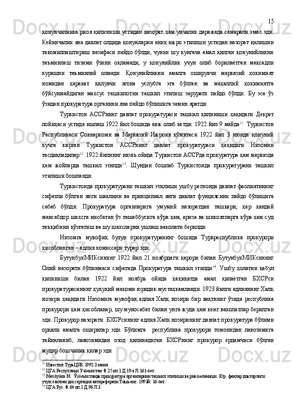 қонунчиликка риоя қилиниши устидан назорат ҳам унчалик даражада самарали эмас эди.
Кейинчалик яна давлат олдида қонунларни аниқ ижро этилиши устидан назорат қилишни
такомиллаштириш   вазифаси   пайдо   бўлди,   чунки   шу   кунгача   амал   қилган   қонунийликни
таъминлаш   тизими   ўзини   оқламади,   у   қонунийлик   учун   олиб   борилаётган   мақсадли
курашни   таъминлай   олмади.   Қонунийликни   амалга   оширувчи   марказий   ҳокимият
номидан   ҳаракат   қилувчи   ягона   услубга   эга   бўлган   ва   маҳаллий   ҳокимиятга
бўйсунмайдиган   махсус   ташкилотни   ташкил   этилиш   зарурати   пайдо   бўлди.   Бу   эса   ўз
ўзидан прокуратура органини яна пайдо бўлишига замин яратди.
Туркистон   АССРнинг   давлат   прокуратураси   ташкил   қилиниши   ҳақидаги   Декрет
лойиҳаси устида ишлаш 1922 йил бошида авж олиб кетди. 1922 йил 9 майда 11
   Туркистон
Республикаси   Совнаркоми   ва   Марказий   Ижроия   қўмитаси   1922   йил   3   июнда   қонуний
кучга   кирган   Туркистон   АССРнинг   давлат   прокуратураси   ҳақидаги   Низомни
тасдиқладилар 12
.  1922 йилнинг июнь ойида Туркистон АССРда прокуратура ҳам марказда
ҳам   жойларда   ташкил   этилди 13
.   Шундан   бошлаб   Туркистонда   прокуратурани   ташкил
этилиши бошланди.
Туркистонда прокуратурани ташкил этилиши ушбу регионда давлат фаолиятининг
сифатли   бўлган   янги   шаклини   ва   принципиал   янги   давлат   фунциясини   пайдо   бўлишига
сабаб   бўлди.   Прокуратура   органларига   умумий   назоратдан   ташқари,   ҳар   қандай
мансабдор шахсга нисбатан ўз ташаббусига кўра ҳам, ариза ва шикоятларга кўра ҳам суд
таъқибини қўзғатиш ва шу шахсларни ушлаш ваколати берилди.
Низомга   мувофиқ   бутун   прокуратуранинг   бошида   Туркреспублика   прокурори
ҳисобланган – адлия   комиссари турар эди. 
БутунбухМИКсининг   1922   йил   21   ноябрдаги   қарори   билан   БутунбухМИКсининг
Олий   назорати   бўлинмаси   сифатида   Прокуратура   ташкил   этилди 14
.   Ушбу   ҳолатни   қабул
қилиниши   билан   1922   йил   ноябрь   ойида   ҳақиқатда   амал   қилаётган   БХСРси
прокуратурасининг ҳуқуқий мақоми юридик мустаҳкамланди. 1923 йилги адлиянинг Халқ
н о з и ри   ҳақидаги   Низомига   мувофиқ   адлия   Халқ   нозири   бир   вақтнинг   ўзида   республика
прокурори ҳам ҳисобланар, шу муносабат билан унга жуда ҳам кенг ваколатлар берилган
эди. Прокурор назорати  БХСРсининг адлия Халқ нозирининг давлат прокуратура бўлими
орқали   амалга   оширилар   эди.   Бўлимга     республика   прокурори   томонидан   лавозимига
тайинланиб,   лавозимидан   озод   қилинадиган   БХСРнинг   прокурор   ёрдамчиси   бўлган
мудир бошчилик қилар эди.
11
 Известия ТуркЦИК.1992.3 июня
12
 ЦГА Республики Узбекистан Ф.25.оп.1.Д.19-а.Л.161 -бет.
13
 Махбубов М.  Ўзбекистонда прокуратура органларини ташкил этилиши ва ривожланиши. Юр.   фанлар докторлиги 
учун ёзилган диссертация автореферати.Тошкент.   1993й.   16 - б ет.
14
 ЦГА Руз. Ф.64.оп.1.Д.96.Л.3. 15 