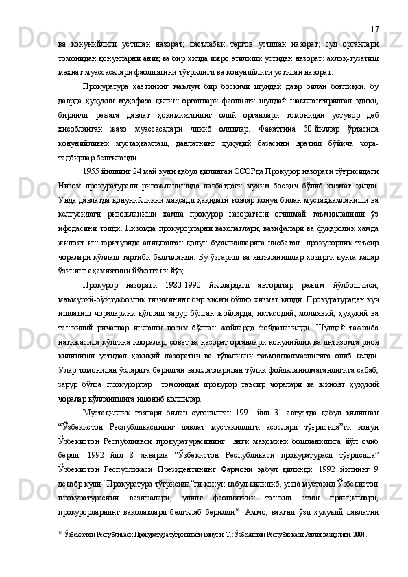 ва   қонунийлиги   устидан   назорат;   дастлабки   тергов   устидан   назорат;   суд   органлари
томонидан қонунларни аниқ ва бир хилда ижро этилиши устидан назорат; ахлоқ-тузатиш
меҳнат муассасалари фаолиятини тўғрилиги ва қонунийлиги устидан назорат. 
Прокуратура   ҳаётининг   маълум   бир   босқичи   шундай   давр   билан   боғлиқки,   бу
даврда   ҳуқуқни   муҳофаза   қилиш   органлари   фаолияти   шундай   шакллантирилган   эдики,
биринчи   режага   давлат   ҳокимиятининг   олий   органлари   томонидан   уст у вор   деб
ҳисобланган   жазо   муассасалари   чиқиб   олдилар.   Фақатгина   50-йиллар   ўртасида
қонунийликни   мустаҳкамлаш,   давлатнинг   ҳуқуқий   базасини   яратиш   бўйича   чора-
тадбирлар белгиланди.
1955 йилнинг 24 май куни қабул қилинган СССРда Прокурор назорати тўғрисидаги
Низом   прокуратурани   ривожланишида   навбатдаги   муҳим   босқич   бўлиб   хизмат   қилди.
Унда давлатда қонунийликни мақсади ҳақидаги ғоялар қонун билан мустаҳкамланиши ва
келгусидаги   ривожланиши   ҳамда   прокурор   назоратини   оғишмай   таъминланиши   ўз
ифодасини  топди. Низомда прокурорларни  ваколатлари,  вазифалари ва фуқаролик  ҳамда
жиноят   иш   юритувида   аниқланган   қонун   бузилишларига   нисбатан     прокурорлик   таъсир
чоралари қўллаш тартиби  белгиланди.   Бу ўзгариш  ва янгиланишлар  ҳозирги  кунга қадар
ўзининг аҳамиятини йўқотгани йўқ.
Прокурор   назорати   1980-1990   йиллардаги   авторитар   режим   йўлбошчиси,
маъмурий-бўйруқбозлик тизимининг бир қисми бўлиб хизмат қилди.  Прокуратурадан куч
ишлатиш   чораларини   қўллаш   зарур   бўлган   жойларда,   иқтисодий,   молиявий,   ҳуқуқий   ва
ташкилий   ричаглар   ишлаши   лозим   бўлган   жойларда   фойдаланилди.   Шундай   тажриба
натижасида кўпгина идоралар, совет ва назорат органлари қонунийлик ва интизомга риоя
қилиниши   устидан   ҳақиқий   назоратни   ва   тўлаликни   таъминланмаслигига   олиб   келди.
Улар томонидан ўзларига  берилган ваколатларидан  тўлиқ фойдаланилмаганлигига  сабаб,
зарур   бўлса   прокурорлар     томонидан   прокурор   таъсир   чоралари   ва   жиноят   ҳуқуқий
чоралар қўлланишига ишониб қолдилар.
Мустақиллик   ғоялари   билан   суғорилган   1991   йил   31   августда   қабул   қилинган
“Ўзбекистон   Республикасининг   давлат   мустақиллиги   асослари   тўғрисида”ги   қонун
Ўзбекистон   Республикаси   прокуратурасининг     янги   мақомини   бошланишига   йўл   очиб
берди.   1992   йил   8   январда   “Ўзбекистон   Республикаси   прокуратураси   тўғрисида”
Ўзбекистон   Республикаси   Президентининг   Фармони   қабул   қилинди.   1992   йилнинг   9
декабр куни “Прокуратура тўғрисида”ги қонун қабул қилиниб, унда мустақил Ўзбекистон
прокуратурасини   вазифалари,   унинг   фаолиятини   ташкил   этиш   принциплари,
прокурорларнинг   ваколатлари   белгилаб   берилди 16
.   Аммо,   вақтни   ўзи   ҳуқуқий   давлатни
16
  Ўзбекистон Республикаси Прокуратура тўғрисидаги қонуни. Т.: Ўзбекистон Республикаси Адлия вазирлиги. 2004. 17 