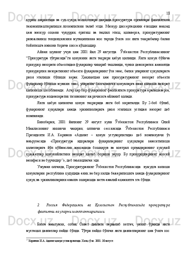 қуриш шароитида  ва суд - ҳуқуқ ислоҳотлари  даврида прокуратура  органлари фаолиятини
такомиллаштирилиши   лозимлигини   талаб   этди.   Мазкур   диссертацияни   ёзишдан   мақсад
ҳам   мазкур   соҳани   чуқурроқ   ёритиш   ва   таҳлил   этиш,   қолаверса,   прокуратуранинг
ривожланиш   тенденциясини   мутақилликка   мос   тарзда   ўзига   хос   янги   тажрибалар   билан
бойитишга имкони борича хисса қўшишдир.
Айнан   шунинг   учун   ҳам   2001   йил   29   августда     Ўзбекистон   Республикасининг
“Прокуратура   тўғрисида”ги   қонунини   янги   таҳрири   қабул   қилинди.   Янги   қонун   бўйича
прокурор назорати объектидан фуқаролар чиқариб ташланди, чунки демократик жамиятда
прокурорлик назоратининг объекти фуқароларнинг ўзи эмас, балки уларнинг ҳуқуқларига
риоя   этилиши   бўлиши   керак.   Ҳақиқатдан   ҳам   прокуратуранинг   назорат   объекти
фуқаролар бўлиши мумкин эмас, уларнинг белгиланган қонунларга амал қилиши назорат
қилиниши ҳисобланади.  Агар ҳар бир фуқаронинг фаолиятига прокуратура аралашаверса,
прокуратура нодемократик тизимнинг ижрочисига айланиб қолади.
Янги   қабул   қилинган   қонун   таҳририда   янги   боб   киритилди.   Бу   2-боб   бўлиб,
фуқаронинг   ҳуқуқлари   ҳамда   эркинликларига   риоя   этилиши   устидан   назорат   деб
номланади. 
Бинобарин,   2001   йилнинг   29   август   куни   Ўзбекистон   Республикаси   Олий
Мажлисининг   иккинчи   чақириқ   олтинчи   сессиясида   Ўзбекистон   Республикаси
Президенти   И.А.   Каримов   «Адолат   –   қонун   устуворлигида»   деб   номланувчи   ўз
маърузасида   «Прокуратура   идоралари   фуқароларнинг   ҳуқуқлари   камситилиши
ҳолатларига   йўл   қўймаслик   мақсадида   бошқарув   ва   контрол   органларининг   ҳуқуқий
ҳужжатлар   қонунийлигини   назорат   қилиб   бориши   зарур.   Бу   прокурорларнинг   асосий
вазифаси ва бурчидир 17
», деб таъкидлаган эди. 
Умуман   олганда,   Прокуратуранинг   Ўзбекистон   Республикасида     вужудга   келиши
қонунларни республика ҳудудида аниқ ва бир хилда бажарилишига ҳамда фуқароларнинг
ҳуқуқ ва эркинликларини амалга оширишда катта амалий аҳамиятга эга бўлди. 
2 . Россия   Федерацияси   ва   Қозоғистон   Республикаси да   прокуратура
фаолияти ва уларни шакллантирилиши
Бизга   маълумки,   собиқ   Совет   давлати   тарқалиб   кетгач,   унинг   ўрнида   янги
мустақил   давлатлар  пайдо  бўлди.  Тўғри  пайдо   бўлган  янги  давлатларнинг   ҳам ўзига   хос
17
 Каримов И.А. Адолат- қ онун устиворлигида. Хал қ  с ў зи. 2001 .  30 авг уст . 18 