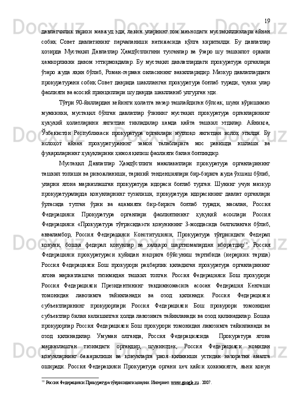 давлатчилик  тарихи  мавжуд   эди , лекин  уларнинг  том маънодаги  мустақилликлари  айнан
собиқ   Совет   давлатининг   парчаланиши   натижасида   қўлга   киритилди.   Бу   давлатлар
ҳозирда   Мустақил   Давлатлар   Ҳамдўстлигини   тузганлар   ва   ўзаро   шу   ташкилот   орқали
ҳамкорликни   давом   эттирмоқдалар.   Бу   мустақил   дав лат лардаги   прокуратура   органлари
ўзаро   жуда   яқин   бўлиб,   Роман-герман   оиласининг   вакилларидир.   Мазкур   давлатлардаги
прокуратурани  собиқ   Совет   даврида  шаклланган  прокуратура  боғлаб  туради,   чунки  улар
фаолияти ва асосий принциплари шу даврда шакллан иб улгурган  эди. 
Тўғри 90 - йиллардан кейинги ҳолатга назар ташлайдиган бўлсак, шуни кўришимиз
мумкинки,   мустақил   бўлган   давлатлар   ўзининг   мустақил   прокуратура   органларининг
ҳуқуқий   ҳолатларини   янгитдан   тикладилар   ҳамда   қайта   ташкил   этдилар.   Айниқса,
Ўзбекистон   Республикаси   прокуратура   органлари   мутлоқо   янгитдан   ислоҳ   этилди.   Бу
ислоҳот   айнан   прокуратуранинг   замон   талабларига   мос   равишда   ишлаши   ва
фуқароларнинг ҳуқуқларини ҳимоя қилиш фаолияти билан боғлиқдир.
Мустақил   Давлатлар   Ҳамдўстлиги   мамлакатлари   прокуратура   органларининг
ташкил топиши ва ривожланиши, тарихий тенденциялари бир-бирига жуда ўхшаш бўлиб,
уларни   ягона   марказлашган   прокуратура   идораси   боғлаб   турган.   Шунинг   учун   мазкур
прокуратураларда   қонунларнинг   тузилиши,   прокуратура   идорасининг   давлат   органлари
ўртасида   тутган   ўрни   ва   аҳамияти   бир-бирига   боғлаб   туради,   масалан ,   Россия
Федерацияси   Прокуратура   органлари   фаолиятининг   ҳуқуқий   асослари   Россия
Федерацияси   «Прокуратура   тўғрисида»ги   қонунининг   3-моддаси да   белгиланган   бўлиб,
авваламбор,   Россия   Федерацияси   Конституцияси,   Прокуратура   тўғрисидаги   Федерал
қонуни,   бошқа   федерал   қонунлар   ва   халқаро   шартномалардан   иборат дир 18
.   Россия
Федерацияси   прокуратураси   қуйидан   юқорига   бўйсуниш   тартибида   (иерархик   тарзда)
Россия   Федерацияси   Бош   прокурори   раҳбарлик   қиладиган   прокуратура   органларининг
ягона   марказлашган   тизимидан   ташкил   топган.   Россия   Федерацияси   Бош   прокурори
Россия   Федерацияси   Президентининг   тақдимномасига   асосан   Федерация   Кенгаши
томонидан   лавозимга   тайинланади   ва   озод   қилинади.   Россия   Федерацияси
субъектларининг   прокурорлари   Россия   Федерацияси   Бош   прокурори   томонидан
субъектлар билан келишилган ҳолда лавозимга тайинланади ва озод қилинадилар. Бошқа
прокурорлар   Россия   Федерацияси   Бош   прокурори   томонидан   лавозимга   тайинланади   ва
озод   қилинадилар.   Умуман   олганда ,   Россия   Федерациясида     Прокуратура   ягона
марказлашган   тизим даги   органдир,   шунингдек,   Россия   Федерацияси   номидан
қонунларнинг   бажарилиши   ва   қонунларга   риоя   қилиниши   устидан   назоратни   амалга
оширади.   Россия   Федерацияси   Прокуратура   органи   ҳеч   қайси   ҳокимиятга,   яъни   қонун
18
  Россия Федерацияси   Прокуратура тўғрисидаги қонуни . Интернет.  www    .   google    .   ru     . 2007. 19 