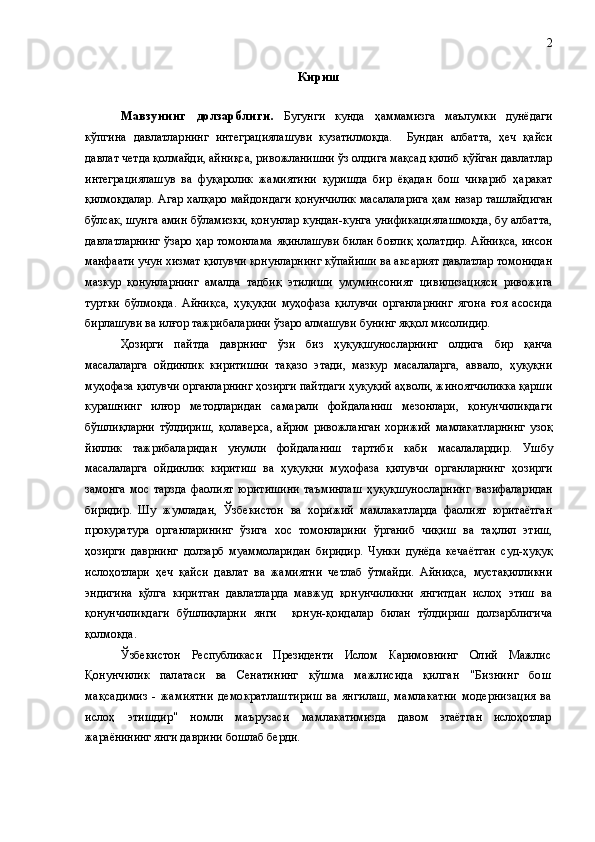 К ириш
Мавзунинг   долзарблиги.   Бугун ги   кунда   ҳаммамизга   маълумки   дунё даги
кўпгина   давлатлар нинг   интеграциялаш уви   кузатилмоқда.     Бунда н   албатта,   ҳеч   қайси
давлат  четда қолмайди, айниқса, ривожланишни ўз олдига мақсад қилиб қўйган давлатлар
интеграциялашув   ва   фуқаролик   жамиятини   қуришда   бир   ёқадан   бош   чиқариб   ҳаракат
қилмоқдалар. Агар  халқаро майдон даги   қонунчилик масалаларига  ҳам  назар ташлайдиган
бўлсак, шунга амин бўламизки, қонунлар кундан-кунга унификациялашмоқда, бу албатта,
давлатларнинг ўзаро ҳар томонлама яқинлашуви билан боғлиқ   ҳолат дир. Айниқса, инсон
манфаати учун хизмат қилувчи қонунларнинг кўпайиши ва аксарият давлатлар томонидан
мазкур   қонунларнинг   амалда   тадбиқ   этилиши   умуминсоният   цивилизацияси   ривожига
туртки   бўлмоқда.   Айниқса,   ҳуқуқни   муҳофаза   қилувчи   органларнинг   ягона   ғоя   асосида
бирлашуви  ва илғор тажрибаларини ўзаро алмашуви  бунинг яққол мисолидир. 
Ҳозирги   пайтда   даврнинг   ўзи   биз   ҳуқуқшунослар нинг   олдига   бир   қанча
масалаларга   ойдинлик   киритишни   тақазо   этади,   мазкур   масалаларга,   аввало,   ҳуқуқни
муҳофаза қилувчи органларнинг ҳозирги пайтдаги ҳуқуқий аҳволи, жиноятчиликка қарши
курашнинг   илғор   методларидан   самарали   фойдаланиш   мезонлари,   қонунчиликдаги
бўшлиқларни   тўлдириш,   қолаверса ,   айрим   ривожланган   хорижий   мамлакатларнинг   узоқ
йиллик   тажрибаларидан   унумли   фойдаланиш   тартиби   каби   масалалардир.   Ушбу
масалаларга   ойдинлик   киритиш   ва   ҳуқуқни   муҳофаза   қилувчи   органларнинг   ҳозирги
замонга   мос   тарзда   фаолият   юритишини   таъминлаш   ҳуқуқшуносларнинг   вазифалар идан
биридир .   Шу   жумладан,   Ўзбекистон   ва   хорижий   мамлакатларда   фаолият   юритаётган
прокуратура   органларининг   ўзига   хос   томонларини   ўрганиб   чиқиш   ва   таҳлил   этиш,
ҳозирги   даврнинг   долзарб   муаммоларидан   биридир.   Чунки   дунёда   кечаётган   суд-ҳуқуқ
ислоҳотлари   ҳеч   қайси   давлат   ва   жамиятни   четлаб   ўтмайди.   Айниқса,   мустақилликни
эндигина   қўлга   киритган   давлатларда   мавжуд   қонунчиликни   янгитдан   ислоҳ   этиш   ва
қонунчиликдаги   бўшлиқларни   янги     қонун-қоидалар   билан   тўлдириш   долзарблигича
қолмоқда.
Ўзбекистон   Республикаси   Президенти   Ислом   Каримов нинг   Олий   Мажлис
Қонунчилик   палатаси   ва   Сенатининг   қўшма   мажлисида   қилган   "Бизнинг   бош
мақсадимиз   -   жамиятни   демократлаштириш   ва   янгилаш,   мамлакатни   модернизация   ва
ислоҳ   этишдир"   номли   маърузаси   мам лакатимизда   давом   этаётган   ислоҳотлар
жараёнининг янги  даврини бошлаб берди. 2 