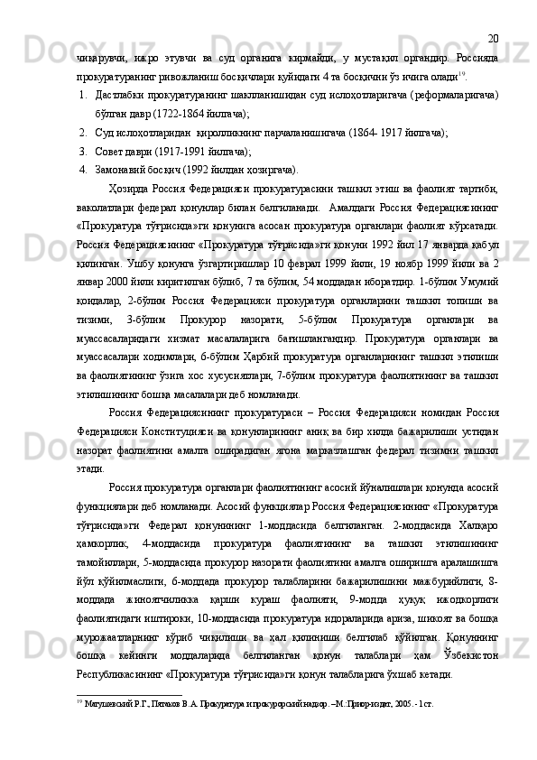 чиқарувчи,   ижро   этувчи   ва   суд   органига   кирмайди,   у   мустақил   органдир.   Россияда
прокуратуранинг ривожланиш босқичлари қуйидаги 4 та босқични ўз ичига олади 19
.
1. Дастлабки   прокуратуранинг   шаклланишидан суд   ислоҳотларигача ( реформаларигача)
бўлган давр (1722-1864 йилгача ) ;
2. Суд ислоҳотларидан    қиролликнинг парчаланишигача (1864- 1917 йилгача ) ;
3. Совет даври ( 1917-1991 йилгача ) ;
4. Замонавий босқич  (1992 йилдан ҳозиргача) .
Ҳозирда   Россия   Федерацияси   прокуратурасини   ташкил   этиш   ва   фаолият   тартиби,
ваколатлари   федерал   қонунлар   билан   белгиланади.     Амалдаги   Россия   Федерациясининг
«Прокуратура   тўғрисида» ги   қонунига   асосан   прокуратура   органлари   фаолият   кўрсатади.
Россия Федерациясининг  «Прокуратура  тўғрисида» ги   қонуни  1992   йил 17 январда қабул
қилинган.   Ушбу   қонунга   ўзгартиришлар   10   феврал   1999   йили,   19   ноябр   1999   йили   ва   2
январ 2000 йили киритилган бўлиб, 7 та бўлим, 54 моддадан иборатдир.   1-бўлим Умумий
қоидалар,   2-бўлим   Россия   Федерацияси   прокуратура   органларини   ташкил   топиши   ва
тизими,   3-бўлим   Прокурор   назорати,   5-бўлим   Прокуратура   органлари   ва
муассасаларидаги   хизмат   масалаларига   бағишлангандир .   Прокуратура   органлари   ва
муассасалари   ходимлари,   6-бўлим   Ҳарбий   прокуратура   органларининг   ташкил   этилиши
ва фаолиятининг   ўзига  хос  хусусиятлари,  7-бўлим  прокуратура  фаолиятининг   ва  ташкил
этилишининг бошқа масалалари деб номланади.
Россия   Федерациясининг   прокуратураси   –   Россия   Федерацияси   номидан   Россия
Федерацияси   Конституцияси   ва   қонунларининг   аниқ   ва   бир   хилда   бажарилиши   устидан
назорат   фаолиятини   амалга   оширадиган   ягона   марказлашган   федерал   тизимни   ташкил
этади.
Россия прокуратура органлари фаолиятининг асосий йўналишлари қонунда асосий
функциялари деб номланади. Асосий функциялар Россия Федерациясининг «Прокуратура
тўғрисида»ги   Федерал   қонунининг   1-моддасида   белгиланган.   2-моддасида   Халқаро
ҳамкорлик,   4-моддасида   прокуратура   фаолиятининг   ва   ташкил   этилишининг
тамойиллари, 5-моддасида прокурор назорати фаолиятини амалга оширишга аралашишга
йўл   қўйилмаслиги,   6-моддада   прокурор   талабларини   бажарилишини   мажбурийлиги,   8-
моддада   жиноятчиликка   қарши   кураш   фаолияти,   9-модда   ҳуқуқ   ижодкорлиги
фаолиятидаги иштироки, 10-моддасида прокуратура идораларида ариза, шикоят ва бошқа
мурожаатларнинг   кўриб   чиқилиши   ва   ҳал   қилиниши   белгилаб   қўйилган.   Қонуннинг
бошқа   кейинги   моддаларида   белгиланган   қонун   талаблари   ҳам   Ўзбекистон
Республикасининг «Прокуратура тўғрисида»ги қонун талабларига ўхшаб кетади.
19
  Матушевский Р.Г., Пятаков В.А. Прокуратура и прокурорский надзор. –М.:Приор-издат, 2005. - 1  ст. 20 
