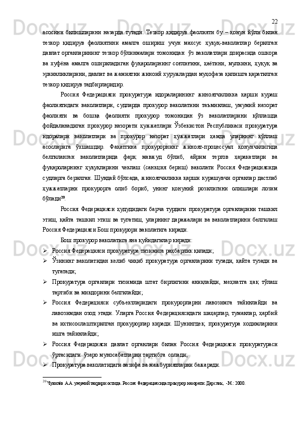 асосини   билишларини   назарда   тутади.   Тезкор   қидирув   фаолияти   бу   –   қонун   йўли   билан
тезкор   қидирув   фаолиятини   амалга   ошириш   учун   махсус   ҳуқуқ-ваколатлар   берилган
давлат органларининг тезкор бўлинмалари томонидан   ўз ваколатлари доирасида ошкора
ва   хуфёна   амалга   ошириладиган   фуқароларнинг   соғли ғ ини,   ҳаётини,   мулкини,   ҳуқуқ   ва
эркинликларини, давлат ва жамиятни жиноий хуружлардан муҳофаза қилишга қаратилган
тезкор қидирув тадбирларидир.
Россия   Федерацияси   прокуратура   идораларининг   жиноятчиликка   қарши   кураш
фаолиятидаги   ваколатлари,   судларда   прокурор   ваколатини   таъминлаш,   умумий   назорат
фаолияти   ва   бошқа   фаолияти   прокурор   томонидан   ўз   ваколатларини   қўллашда
фойдаланадиган   прокурор   назорати   ҳужжатлари   Ўзбекистон   Республикаси   прокуратура
идоралари   ваколатлари   ва   прокурор   назорат   ҳужжатлари   ҳамда   уларнинг   қўллаш
асосларига   ўхшашдир.   Фақатгина   прокурорнинг   жиноят-процессуал   қонунчилигида
белгиланган   ваколатларида   фарқ   мавжуд   бўлиб,   айрим   тергов   ҳаракатлари   ва
фуқароларнинг   ҳуқуқларини   чеклаш   (санкция   бериш)   ваколати   Россия   Федерациясида
судларга берилган.  Шундай бўлсада, жиноятчиликка  қарши  курашувчи органлар дастлаб
ҳужжатларни   прокурорга   олиб   бориб,   унинг   қонуний   розилигини   олишлари   лозим
бўлади 20
.
Россия   Федерацияси   ҳудудидаги   барча   турдаги   прокуратура   органларини   ташкил
этиш,   қайта   ташкил   этиш   ва   тугатиш,   уларнинг   даражалари   ва   ваколатларини   белгилаш
Россия Федерацияси Бош прокурори ваколатига киради.
Бош прокурор ваколатига яна қуйидагилар киради:
 Россия Федерацияси прокуратура тизимига раҳбарлик қилади;
 Ўзининг   ваколатидан   келиб   чиқиб   прокуратура   органларини   тузади,   қайта   тузади   ва
тугатади;
 Прокуратура   органлари   тизимида   штат   бирлигини   аниқлайди,   меҳнатга   ҳақ   тўлаш
тартиби ва миқдорини белгилайди;
 Россия   Федерацияси   субъектларидаги   прокурорларни   лавозимга   тайинлайди   ва
лавозимдан  озод  этади.  Уларга  Россия   Федерациясидаги   шаҳарлар,  туманлар,   ҳарбий
ва   ихтисослаштирилган   прокурорлар   киради.   Шунингдек,   прокуратура   ходимларини
ишга тайинлайди;
 Россия   Федерацияси   давлат   органлари   билан   Россия   Федерацияси   прокуратураси
ўртасидаги  ўзаро муносабатларни тартибга  солади;
 Прокуратура ваколатидаги вазифа ва мажбуриятларни бажаради.
20
 Чувилёв А.А. умумий таҳрири остида. Россия Федерациясида прокурор назорати. Дарслик,  -М.: 2000. 22 