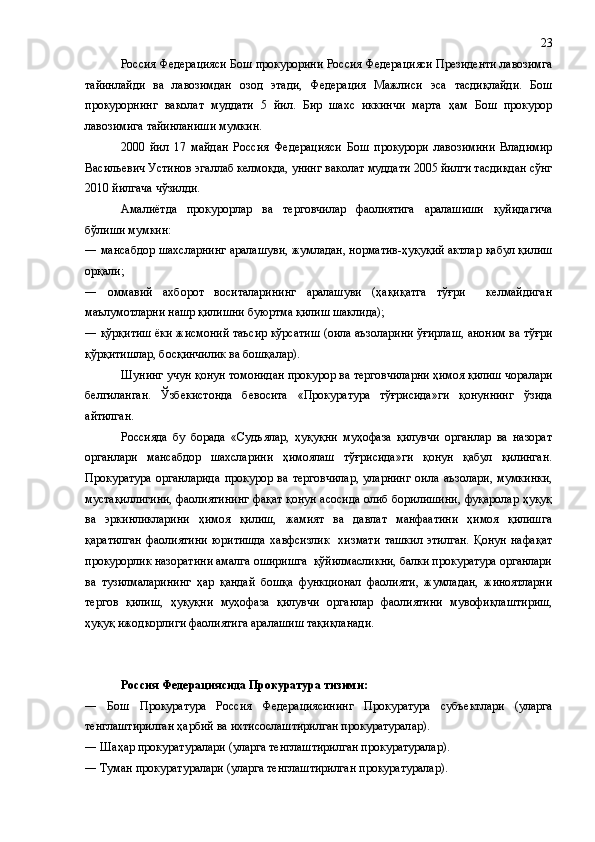 Россия Федерацияси Бош прокурорини Россия Федерацияси Президенти лавозимга
тайинлайди   ва   лавозимдан   озод   этади,   Федерация   Мажлиси   эса   тасдиқлайди.   Бош
прокурорнинг   ваколат   муддати   5   йил.   Бир   шахс   иккинчи   марта   ҳам   Бош   прокурор
лавозимига тайинланиши мумкин.
2000   йил   17   майдан   Россия   Федерацияси   Бош   прокурори   лавозимини   Владимир
Васильевич Устинов эгаллаб келмоқда, унинг ваколат муддати 2005 йилги тасдиқдан сўнг
2010 йилгача чўзилди. 
Амалиётда   прокурорлар   ва   терговчилар   фаолиятига   аралашиши   қуйидагича
бўлиши мумкин:
―   мансабдор шахсларнинг аралашуви, жумладан, норматив-ҳуқуқий актлар қабул қилиш
орқали;
―   оммавий   ахборот   воситаларининг   аралашуви   (ҳақиқатга   тўғри     келмайдиган
маълумотларни нашр қилишни буюртма қилиш шаклида);
―  қўрқитиш ёки жисмоний таъсир кўрсатиш (оила аъзоларини ўғирлаш, аноним ва тўғри
қўрқитишлар, босқинчилик ва бошқалар).
Шунинг учун қонун томонидан прокурор ва терговчиларни ҳимоя қилиш чоралари
белгиланган.   Ўзбекистонда   бевосита   «Прокуратура   тўғрисида»ги   қонуннинг   ўзида
айтилган.
Россияда   бу   борада   «Судъялар,   ҳуқуқни   муҳофаза   қилувчи   органлар   ва   назорат
органлари   мансабдор   шахсларини   ҳимоялаш   тўғрисида»ги   қонун   қабул   қилинган.
Прокуратура   органларида   прокурор   ва   терговчилар,   уларнинг   оила   аъзолари,   мумкинки,
мустақиллигини, фаолиятининг фақат қонун асосида олиб борилишини, фуқаролар ҳуқуқ
ва   эркинликларини   ҳимоя   қилиш,   жамият   ва   давлат   манфаатини   ҳимоя   қилишга
қаратилган   фаолиятини   юритишда   хавфсизлик     хизмати   ташкил   этилган.   Қонун   нафақат
прокурорлик назоратини амалга оширишга  қўйилмасликни, балки прокуратура органлари
ва   тузилмаларининг   ҳар   қандай   бошқа   функционал   фаолияти,   жумладан,   жиноятларни
тергов   қилиш,   ҳуқуқни   муҳофаза   қилувчи   органлар   фаолиятини   мувофиқлаштириш,
ҳуқуқ ижодкорлиги фаолиятига аралашиш тақиқланади.
Россия Федерациясида Прокуратура тизими:
―   Бош   Прокуратура   Россия   Федерациясининг   Прокуратура   субъектлари   (уларга
тенглаштирилган ҳарбий ва ихтисослаштирилган прокуратуралар).
― Шаҳар прокуратуралари (уларга тенглаштирилган прокуратуралар).
― Туман прокуратуралари (уларга тенглаштирилган прокуратуралар). 23 
