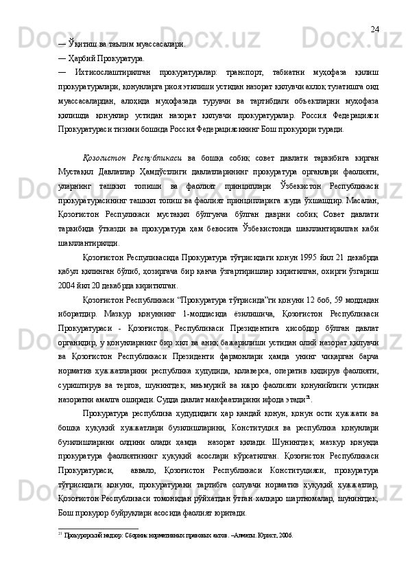 ― Ўқитиш ва таълим муассасалари.
― Ҳарбий Прокуратура.
―   Ихтисослаштирилган   прокуратуралар:   транспорт,   табиатни   муҳофаза   қилиш
прокуратуралари, қонунларга риоя этилиши устидан назорат қилувчи ахлоқ тузатишга оид
муассасалардан,   алоҳида   муҳофазада   турувчи   ва   тартибдаги   объектларни   муҳофаза
қилишда   қонунлар   устидан   назорат   қилувчи   прокуратуралар.   Россия   Федерацияси
Прокуратураси тизими бошида Россия Федерациясининг Бош прокурори туради.
Қозоғистон   Республикаси   ва   бошқа   собиқ   совет   давлати   таркибига   кирган
Мустақил   Давлатлар   Ҳамдўстлиги   давлатлар и нинг   прокуратура   органлари   фаолияти,
уларнинг   ташкил   топиши   ва   фаолият   принциплари   Ўзбекистон   Республикаси
прокуратурасининг  ташкил  топиш  ва фаолият принципларига   жуда   ўхшашдир.   Масалан,
Қозоғистон   Респуликаси   мустақил   бўлгунча   бўлган   даврни   собиқ   Совет   давлати
таркибида   ўтказди   ва   прокуратура   ҳам   бевосита   Ўзбекистонда   шакллантирилган   каби
шакллантирилди.
Қозоғистон   Респуликасида   Прокуратура   тўғрисидаги   қонун   1995   йил   21   декабрда
қабул   қилинган   бўлиб,   ҳозиргача   бир   қанча   ўзгартиришлар   киритилган,   охирги   ўзгариш
2004 йил 20 декабрда киритилган.
Қ о з о ғистон Республикаси   “ Прокуратура тўғрисида ”ги   қонун и   12 боб, 59   моддадан
иборатдир.   Мазкур   қонуннинг   1 - моддасида   ёзилишича ,   Қозоғистон   Республикаси
Прокуратураси   -   Қозоғистон   Республикаси   Президентига   ҳисобдор   бўлган   давлат
органидир,   у   қонунларнинг   бир   хил  ва   аниқ   бажарилиши   устидан   олий   назор а т   қилувчи
ва   Қозоғистон   Республикаси   Президенти   фармонлари   ҳамда   у нинг   чиқарган   барча
норматив   ҳужжатларини   республика   ҳудуд ида,   қолаверса ,   опер а тив   қидирув   фаолияти,
суриштирув   ва   тергов,   шунингдек ,   маъмурий   ва   ижро   фаолияти   қонунийлиги   устидан
назоратни амалга оширади.  Судда давлат манф а атларини ифода эт ади 21
.
Прокуратура   республика   ҳудудидаги   ҳар   қандай   қонун,   қонун   ости   ҳужжати   ва
бошқа   ҳуқуқий   ху ж жатлари   бузилишларини,   Конституция   ва   республика   қонунлари
бузилишларини   олдини   олади   ҳамда     назорат   қилади.   Шунингдек,   мазкур   қонунда
прокуратура   фаолиятининг   ҳуқуқий   асослари   кўрсатилган.   Қозоғистон   Республикаси
Прокуратураси,     аввало,   Қозоғистон   Республикаси   Конституцияси,   прокуратура
тўғрисидаги   қонуни,   прокуратурани   тартибга   солувчи   норматив   ҳуқуқий   ҳужжатлар,
Қозоғистон  Республикаси  томонидан  рўйхатдан  ўтган  халқаро шартномалар,  шунингдек,
Бош прокурор буйруқлари асосида фаолият юритади.
21
  Прокурорский надзор: Сборник нормативных правовых актов. –Алматы. Юрист, 2006. 24 