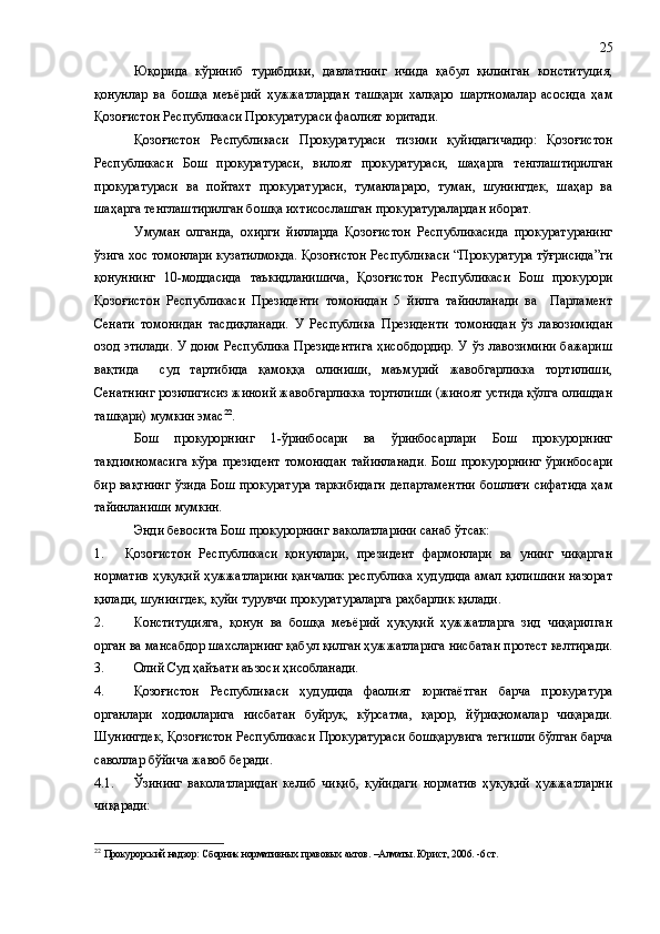 Юқорида   кўриниб   турибдики,   давлатнинг   ичида   қабул   қилинган   конституция,
қонунлар   ва   бошқа   меъёрий   ҳужжатлардан   ташқари   халқаро   шартномалар   асосида   ҳам
Қозоғистон Республикаси Прокуратураси фаолият юритади.
Қозоғистон   Республикаси   Прокуратураси   тизими   қуйидагичадир:   Қозоғистон
Республикаси   Бош   прокуратураси,   вилоят   прокуратураси,   шаҳарга   тенглаштирилган
прокуратураси   ва   пойтахт   прокуратураси,   туманлараро,   туман,   шунингдек,   шаҳар   ва
шаҳарга тенглаштирилган бошқа ихтисослашган прокуратуралардан иборат.
Умуман   олганда,   охирги   йилларда   Қозоғистон   Республикасида   прокуратуранинг
ўзига хос томонлари кузатилмоқда. Қозоғистон Республикаси “Прокуратура тўғрисида”ги
қонуннинг   10-моддасида   таъкидланишича,   Қозоғистон   Республикаси   Бош   прокурори
Қозоғистон   Республикаси   Президенти   томонидан   5   йилга   тайинланади   ва     Парламент
Сенати   томонидан   тасдиқланади.   У   Республика   Президенти   томонидан   ўз   лавозимидан
озод этилади. У доим Республика Президентига ҳисобдордир. У ўз лавозимини бажариш
вақтида     суд   тартибида   қамоққа   олиниши,   маъмурий   жавобгарликка   тортилиши,
Сенатнинг розилигисиз жиноий жавобгарликка тортилиши (жиноят устида қўлга олишдан
ташқари) мумкин эмас 22
.
Бош   прокурорнинг   1-ўринбосари   ва   ўринбосарлари   Бош   прокурорнинг
тақдимномасига  кўра  президент  томонидан   тайинланади.  Бош  прокурорнинг   ўринбосари
бир вақтнинг ўзида Бош прокуратура таркибидаги департаментни бошлиғи сифатида ҳам
тайинланиши мумкин.
Энди бевосита Бош прокурорнинг ваколатларини санаб ўтсак:
1. Қозоғистон   Республикаси   қонунлари,   президент   фармонлари   ва   унинг   чиқарган
норматив ҳуқуқий ҳужжатларини қанчалик республика ҳудудида амал қилишини назорат
қилади, шунингдек, қуйи турувчи прокуратураларга раҳбарлик қилади. 
2. Конституцияга,   қонун   ва   бошқа   меъёрий   ҳуқуқий   ҳужжатларга   зид   чиқарилган
орган ва мансабдор шахсларнинг қабул қилган ҳужжатларига нисбатан протест келтиради.
3. Олий Суд ҳайъати аъзоси ҳисобланади.
4. Қозоғистон   Республикаси   ҳудудида   фаолият   юритаётган   барча   прокуратура
органлари   ходимларига   нисбатан   буйруқ,   кўрсатма,   қарор,   йўриқномалар   чиқаради.
Шунингдек, Қозоғистон Республикаси Прокуратураси бошқарувига тегишли бўлган барча
саволлар бўйича жавоб беради.
4.1. Ўзининг   ваколатларидан   келиб   чиқиб,   қуйидаги   норматив   ҳуқуқий   ҳужжатларни
чиқаради: 
22
  Прокурорский надзор: Сборник нормативных правовых актов. –Алматы. Юрист, 2006. -6 ст. 25 