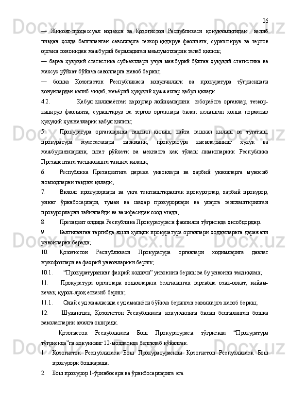 ―   Жиноят-процессуал   кодекси   ва   Қозоғистон   Республикаси   қонунчилигидан     келиб
чиққан   ҳолда   белгиланган   саволларга   тезкор-қидирув   фаолияти,   суриштирув   ва   тергов
органи томонидан мажбурий бериладиган маълумотларни талаб қилиш;
―   барча   ҳуқуқий   статистика   субъектлари   учун   мажбурий   бўлган   ҳуқуқий   статистика   ва
махсус рўйхат бўйича саволларга жавоб бериш; 
―   бошқа   Қозоғистон   Республикаси   қонунчилиги   ва   прокуратура   тўғрисидаги
қонунлардан келиб чиқиб, меъёрий ҳуқуқий ҳужжатлар қабул қилади.
4.2. Қабул   қилинаётган   қарорлар   лойиҳаларини     юбораётга   органлар,   тезкор-
қидирув   фаолияти,   суриштирув   ва   тергов   органлари   билан   келишган   ҳолда   норматив
ҳуқуқий ҳужжатларни қабул қилиш;
5. Прокуратура   органларини   ташкил   қилиш,   қайта   ташкил   қилиш   ва   тугатиш,
прокуратура   муассасалари   тизимини,   прокуратура   қисмларининг   ҳуқуқ   ва
мажбуриятларини,   штат   рўйхати   ва   меҳнатга   ҳақ   тўлаш   лимитларини   Республика
Президентига тасдиқлашга тақдим қилади;
6. Республика   Президентига   даража   унвонлари   ва   ҳарбий   унвонларга   муносиб
номзодларни тақдим қилади;
7. Вилоят   прокурорлари   ва   унга   тенглаштирилган   прокурорлар,   ҳарбий   прокурор,
унинг   ўринбосарлари,   туман   ва   шаҳар   прокурорлари   ва   уларга   тенглаштирилган
прокурорларни тайинлайди ва вазифасидан озод этади;
8. Президент олдида Республика Прокуратураси фаолияти тўғрисида ҳисобдордир.
9. Белгиланган тартибда яхши ҳулқли прокуратура органлари ходимларига даражали
унвонларни беради;
10. Қозоғистон   Республикаси   Прокуратура   органлари   ходимларига   давлат
мукофотлари ва фахрий унвонларини бериш;
10.1. “Прокуратуранинг фахрий ходими” унвонини бериш ва бу унвонни тасдиқлаш;
11. Прокуратура   органлари   ходимларига   белгиланган   тартибда   озиқ-овқат,   кийим-
кечак, қурол-яроқ етказиб бериш;
11.1. Олий суд мажлисида суд амалиёти бўйича берилган саволларга жавоб бериш;
12.         Шунингдек,   Қозоғистон   Республикаси   қонунчилиги   билан   белгиланган   бошқа
ваколатларни амалга оширади.
Қозоғистон   Республикаси   Бош   Прокуратураси   тўғрисида   “Прокуратура
тўғрисида”ги қонуннинг 12-моддасида белгилаб қўйилган.
1. Қозоғистон   Республикаси   Бош   Прокуратурасини   Қозоғистон   Республикаси   Бош
прокурори бошқаради.
2. Бош прокурор 1-ўринбосари ва ўринбосарларига эга. 26 
