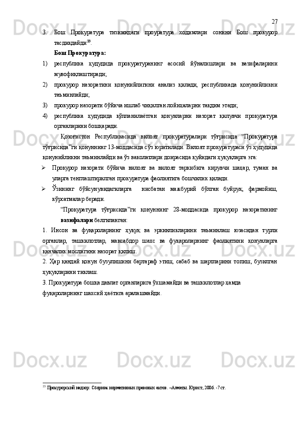 3. Бош   Прокуратура   тизимидаги   проуратура   ходимлари   сонини   Бош   прокурор
тасдиқдайди 23
.
Бош Прокуратура:
1) республика   ҳудудида   прокуратуранинг   асосий   йўналишлари   ва   вазифаларини
мувофиқлаштиради;
2) прокурор   назоратини   қонунийлигини   анализ   қилади,   республикада   қонунийликни
таъминлайди;
3) прокурор назорати бўйича ишлаб чиқилган лойиҳаларни тақдим этади;
4) республика   ҳудудида   қўлланилаётган   қонунларни   назорат   қилувчи   прокуратура
органларини бошқаради.
Қозоғистон   Республикаси да   вилоят   прокуратуралари   тўғрисида   “Прокуратура
тўғрисида”ги қонуннинг 13-моддасида сўз юритилади. Вилоят прокуратураси ўз ҳудудида
қонунийликни таъминлайди ва ўз ваколатлари доирасида қуйидаги ҳуқуқларга эга:
 Прокурор   назорати   бўйича   вилоят   ва   вилоят   таркибига   кирувчи   шаҳар,   туман   ва
уларга тенглаштирилган прокуратура фаолиятига бошчилик қилади.
 Ўзининг   бўйсунувидагиларга     нисбатан   мажбурий   бўлган   буйруқ,   фармойиш,
кўрсатмалар беради. 
“Прокуратура   тўғрисида”ги   қонуннинг   28-моддасида   прокурор   назоратининг
вазифалари  белгиланган:
1.   Инсон   ва   фуқароларнинг   ҳуқуқ   ва   эркинликларини   таъминлаш   юзасидан   турли
органлар,   ташкилотлар,   мансабдор   шахс   ва   фуқароларнинг   фаолиятини   қонунларга
қанчалик мослигини назорат қилиш.
2.   Ҳар   қандай   қонун   бузулишини   бартараф   этиш,   сабаб   ва   шартларини   топиш,   бузилган
ҳуқуқларини тиклаш.
3. Прокуратура бошқа давлат органларига ўхшамайди ва ташкилотлар ҳамда  
фуқароларнинг шахсий ҳаётига аралашмайди.
23
  Прокурорский надзор: Сборник нормативных правовых актов. –Алматы. Юрист, 2006. -7 ст. 27 