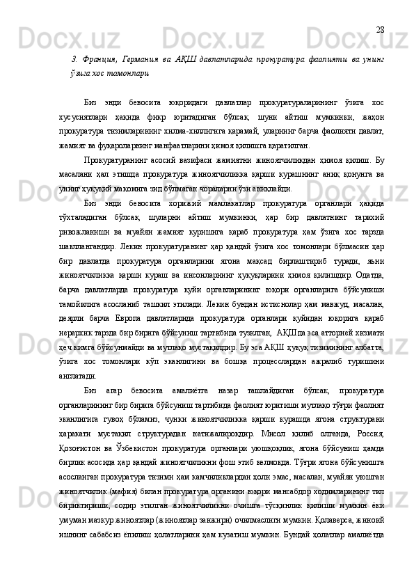 3.   Франция ,   Германия   ва   АҚШ   давлатларида   прокуратура   фаолияти   ва   унинг
ўзига хос томонлари
Биз   энди   бевосита   юқоридаги   давлатлар   прокуратураларининг   ўзига   хос
хусусиятлари   ҳақида   фикр   юритадиган   бўлсак,   шуни   айтиш   мумкинки ,   жаҳон
прокуратура   тизимларининг   хилма-хиллигига   қарамай,   уларнинг   барча   фаолияти   давлат,
жамият ва фуқароларнинг манфаатларини ҳимоя қилишга қаратилган. 
Прокуратуранинг   асосий   вазифаси   жамиятни   жиноятчиликдан   ҳимоя   қилиш.   Бу
масалани   ҳал   этишда   прокуратура   жиноятчиликка   қарши   курашнинг   аниқ   қонунга   ва
унинг ҳуқуқий мақомига зид бўлмаган чораларни ўзи аниқлайди.
Биз   энди   бевосита   хорижий   мамлакатлар   прокуратура   органлари   ҳақида
тўхталадиган   бўлсак,   шуларни   айтиш   мумкинки,   ҳар   бир   давлатнинг   тарихий
ривожланиши   ва   муайян   жамият   қуришига   қараб   прокуратура   ҳам   ўзига   хос   тарзда
шакллангандир.   Лекин   прокуратуранинг   ҳар   қандай   ўзига   хос   томонлари   бўлмасин   ҳар
бир   давлатда   прокуратура   органларини   ягона   мақсад   бирлаштириб   туради,   яъни
жиноятчиликка   қарши   кураш   ва   инсонларнинг   ҳуқуқларини   ҳимоя   қилишдир.   Одатда,
барча   давлатларда   прокуратура   қуйи   органларининг   юқори   органларига   бўйсуниши
тамойилига   асосланиб   ташкил   этилади.   Лекин   бундан   истиснолар   ҳам   мавжуд,   масалан,
деярли   барча   Европа   давлатларида   прокуратура   органлари   қуйидан   юқорига   қараб
иерархик тарзда бир бирига бўйсуниш тартибида тузилган,  АҚШ да  эса атторней хизмати
ҳеч кимга бўйсунмайди ва мутлақо мустақилдир. Бу эса АҚШ ҳуқуқ тизимининг албатта,
ўзига   хос   томонлари   кўп   эканлигини   ва   бошқа   процесслардан   ажралиб   туришини
англатади.
Биз   агар   бевосита   амалиётга   назар   ташлайдиган   бўлсак,   прокуратура
органларининг бир бирига бўйсуниш тартибида фаолият юритиши мутлақо тўғри фаолият
эканлигига   гувоҳ   бўламиз ,   чунки   жиноятчиликка   қарши   курашда   ягона   структурани
ҳаракати   мустақил   структурадан   натижалироқдир.   Мисол   қилиб   олганда,   Россия,
Қозоғистон   ва   Ўзбекистон   прокуратура   органлари   уюшқоқлик,   ягона   бўйсуниш   ҳамда
бирлик асосида ҳар қандай жиноятчиликни фош этиб келмоқда. Тўғри ягона бўйсунишга
асосланган прокуратура тизими ҳам камчиликлардан ҳоли эмас, масалан, муайян уюшган
жиноятчилик (мафия) билан прокуратура органини юқори мансабдор ходимларининг тил
бириктириши,   содир   этилган   жиноятчиликни   очишга   тўсқинлик   қилиши   мумкин   ёки
умуман мазкур жиноятлар (жиноятлар занжири) очилмаслиги мумкин. Қолаверса, жиноий
ишнинг  сабабсиз  ёпилиш  ҳолатларини  ҳам кузатиш  мумкин.  Бундай  ҳолатлар  амалиётда 28 
