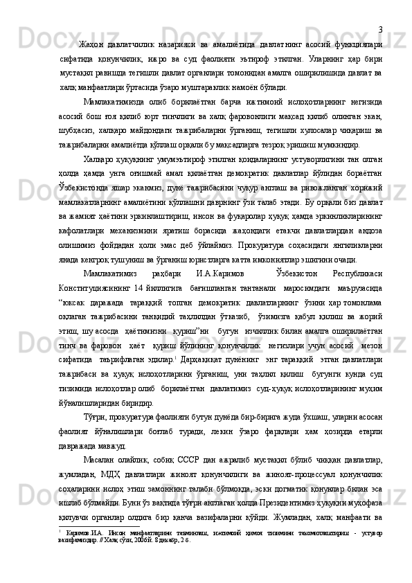 Жаҳон   давлатчилик   назарияси   ва   амалиётида   давлат нинг   асосий   функциялари
сифатида   қонунчилик,   ижро   ва   суд   фаолияти   эътироф   этилган.   Уларнинг   ҳар   бири
мустақил равишда тегишли  давлат органлари  томонидан амалга оширилишида  давлат ва
халқ манфаатлари ўртасида ўзаро  муштараклик намоён бўлади.
Мамлакатимизда   олиб   борилаётган   барча   ижтимоий   ислоҳотларнинг   негизида
асосий   бош   ғоя   қилиб   юрт   тинчлиги   ва   халқ   фаровонлиги   мақсад   қилиб   олинган   экан,
шубҳасиз ,   халқаро   майдондаги   тажрибаларни   ўрганиш,   тегишли   хулосалар   чиқариш   ва
тажрибаларни амалиётда қўллаш орқали бу мақсадларга тезроқ эришиш мумкиндир.
Халқаро   ҳуқуқнинг   умумэътироф   этилган   қоидаларнинг   устуворлигини   тан   олган
ҳолда   ҳамда   унга   оғишмай   амал   қилаётган   демократик   давлатлар   йўлидан   бораётган
Ўзбекистонда   яшар   эканмиз,   дунё   тажрибасини   чуқур   англаш   ва   ривожланган   хорижий
мамлакатларнинг   амалиётини   қўллашни  даврнинг  ўзи   талаб   этади .   Бу  орқали  биз   давлат
ва жамият   ҳаётини   эркинлаштириш,   инсон  ва фуқаролар  ҳуқуқ   ҳамда  эркинликларининг
кафолатлари   механизмини   яратиш   борасида   жаҳондаги   етакчи   давлатлардан   андоза
олишимиз   фойдадан   ҳоли   эмас   деб   ўйлаймиз.   Проку ратура   соҳасидаги   янгиликларни
янада кенгроқ тушуниш  ва ўрганиш юристларга катта имкони ят лар эшигини очади .   
Мамлакатимиз   раҳбари   И.А.Каримов     Ўзбекистон   Республикаси
Конституциясининг   14   йиллигига     бағишланган   тантанали     маросимдаги     маърузасида
“юксак     даражада     тараққий     топган     демократик     давлатларнинг     ўзини   ҳар   томонлама
оқлаган   тажрибасини   танқидий   таҳлилдан   ўтказиб,     ўзимизга   қабул   қилиш   ва   жорий
этиш ,   шу   асосда     ҳаётимизни     қуриш”ни       бугун     изчиллик   билан   амалга   оширилаётган
тинч   ва   фаровон     ҳаёт     қуриш   йўлининг   қонунчилик     негизлари   учун   асосий     мезон
сифатида     таърифлаган   эдилар. 1
  Дарҳақиқат   дунёнинг     энг   тараққий     этган   давлатлари
тажрибаси   ва   ҳуқуқ   ислоҳотлар и ни   ўрганиш,   уни   таҳлил   қилиш     бугунги   кунда   суд
тизимида  ислоҳотлар олиб   борилаётган    давлатимиз     суд- ҳуқуқ   ислоҳотларининг   муҳим
йўналиш ларидан бир и дир.  
Тўғри, прокуратура фаолияти бутун дунёда бир-бирига жуда ўхшаш , уларни асосан
фаолият   йўналишлари   боғлаб   туради ,   лекин   ўзаро   фарқлар и   ҳам   ҳозирда   етарли
давражада мавжуд.
Масалан   олайлик,   собиқ   СС С Р   дан   ажралиб   мустақил   бўлиб   чиққан   давлатлар ,
жумладан ,   МДҲ   давлатлари   жиноят   қонунчилиги   ва   жиноят-процессуал   қонунчилик
соҳаларини   ислоҳ   этиш   замоннинг   талаби   бўлмоқда,   эски   догматик   қонунлар   билан   эса
ишлаб бўлмайди. Буни ўз вақтида тўғри англаган ҳолда Президентимиз ҳуқуқни муҳофаза
қилувчи   органлар   олдига   бир   қанча   вазифаларни   қўйди.   Жумладан,   халқ   манфаати   ва
1
  Каримов.И.А.   Инсон   манфаатларини   таъминлаш,   ижтимоий   ҳимоя   тизимини   такомиллаштириш   -   устувор
вазифамиздир. // Халқ сўзи, 2006 й. 8 дек абр, 2 б . 3 