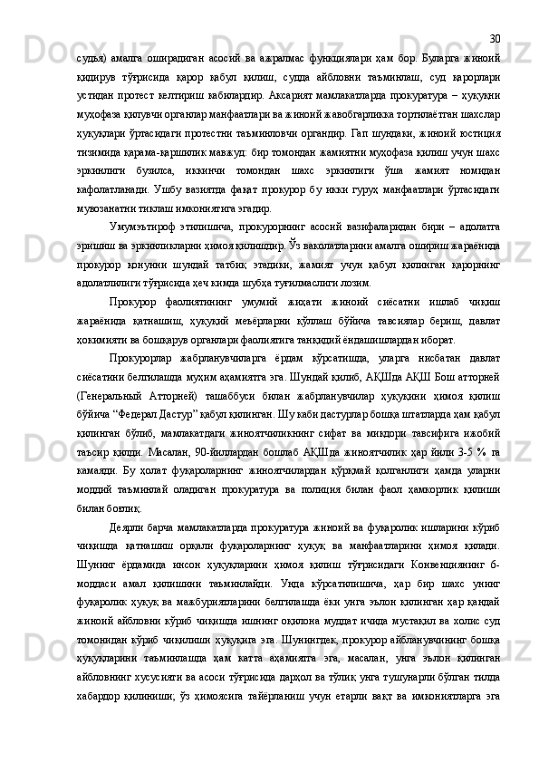 судья)   амалга   оширадиган   асосий   ва   ажралмас   функциялари   ҳам   бор.   Буларга   жиноий
қидирув   тўғрисида   қарор   қабул   қилиш ,   судда   айбловни   таъминлаш,   суд   қарорлари
устидан   протест   келтириш   кабилардир .   Аксарият   мамлакатларда   прокуратура   –   ҳуқуқни
муҳофаза қилувчи органлар манфаатлари ва жиноий жавобгарликка тортилаётган шахслар
ҳуқуқлари   ўртасидаги   протестни   таъминловчи   органдир.   Гап   шундаки,   жиноий   юстиция
тизимида қарама-қаршилик мавжуд: бир томондан жамиятни муҳофаза қилиш учун шахс
эркинлиги   бузилса,   иккинчи   томондан   шахс   эркинлиги   ўша   жамият   номидан
кафолатланади.   Ушбу   вазиятда   фақат   прокурор   бу   икки   гуруҳ   манфаатлари   ўртасидаги
мувозанатни тиклаш имкониятига эгадир.
Умумэътироф   этилишича,   прокурорнинг   асосий   вазифаларидан   бири   –   адолатга
эришиш ва эркинликларни ҳимоя қилишдир. Ўз ваколатларини амалга ошириш жараёнида
прокурор   қонунни   шундай   татбиқ   этадики,   жамият   учун   қабул   қилинган   қарорнинг
адолатлилиги тўғрисида ҳеч кимда шубҳа туғилмаслиги лозим.
Прокурор   фаолиятининг   умумий   жиҳати   жиноий   сиёсатни   ишлаб   чиқиш
жараёнида   қатнашиш,   ҳуқуқий   меъёрларни   қўллаш   бўйича   тавсиялар   бериш,   давлат
ҳокимияти ва бошқарув органлари фаолиятига танқидий ёндашишлардан иборат.
Прокурорлар   жабрланувчиларга   ёрдам   кўрсатишда,   уларга   нисбатан   давлат
сиёсатини белгилашда муҳим аҳамиятга эга. Шундай қилиб, АҚШда АҚШ Бош атторней
(Генеральный   Атторней)   ташаббуси   билан   жабрланувчилар   ҳуқуқини   ҳимоя   қилиш
бўйича  “ Федерал Дастур ”  қабул қилинган. Шу каби дастурлар бошқа штатларда ҳам қабул
қилинган   бўлиб,   мамлакатдаги   жиноятчиликнинг   сифат   ва   миқдори   тавсифига   ижобий
таъсир   қилди.   Масалан ,   90-йиллардан   бошлаб   АҚШда   жиноятчилик   ҳар   йили   3-5   %   га
камаяди.   Бу   ҳолат   фуқароларнинг   жиноятчилардан   қўрқмай   қолганлиги   ҳамда   уларни
моддий   таъминлай   оладиган   прокуратура   ва   полиция   билан   фаол   ҳамкорлик   қилиши
билан боғлиқ. 
Деярли   барча   мамлакатларда   прокуратура   жиноий   ва   фуқаролик   ишларини   кўриб
чиқишда   қатнашиш   орқали   фуқароларнинг   ҳуқуқ   ва   манфаатларини   ҳимоя   қилади.
Шунинг   ёрдамида   инсон   ҳуқуқларини   ҳимоя   қилиш   тўғрисидаги   Конвенциянинг   6-
моддаси   амал   қилишини   таъминлайди.   Унда   кўрсатилишича,   ҳар   бир   шахс   унинг
фуқаролик   ҳуқуқ   ва   мажбуриятларини   белгилашда   ёки   унга   эълон   қилинган   ҳар   қандай
жиноий   айбловни   кўриб   чиқишда   ишнинг   оқилона   муддат   ичида   мустақил   ва   холис   суд
томонидан   кўриб   чиқилиши   ҳуқуқига   эга.   Шунингдек,   прокурор   айбланувчининг   бошқа
ҳуқуқларини   таъминлашда   ҳам   катта   аҳамиятга   эга,   масалан ,   унга   эълон   қилинган
айбловнинг хусусияти  ва асоси  тўғрисида  дарҳол ва тўлиқ  унга  тушунарли  бўлган тилда
хабардор   қилиниши;   ўз   ҳимоясига   тайёрланиш   учун   етарли   вақт   ва   имкониятларга   эга 30 