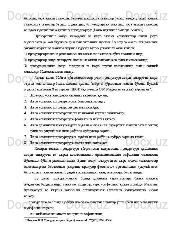 бўлиши;   унга   қарши   гувоҳлик   берувчи   шахсларга   саволлар   бериш   ҳамда   у   талаб   қилган
гувоҳларга   саволлар   бериш,   шунингдек,   ўз   гувоҳларини   чақириш,   унга   қарши   гувоҳлик
берувчи гувоҳларни чақиришдек ҳуқуқлардир (Конвенциянинг 6-модда 3-қисми).
Прокурорнинг   қонун   чиқарувчи   ва   ижро   этувчи   ҳокимиятлар   билан   ўзаро
муносабатлари   ҳам   ўқувчида   қизиқиш   уйғотиши   мумкин.   Бу   соҳада   жаҳон   тажрибасини
умумлаштириш ва мамлакатларни 3 гуруҳга бўлиб ўрганишга олиб келади: 
1) прокурорларнинг ижроия ҳокимияти билан яқин алоқада бўлган мамлакатлар; 
2) прокурорлар қонун чиқарувчи ҳокимият билан яқин алоқада бўлган мамлакатлар; 
3)   прокурорларнинг   қонун   чиқарувчи   ва   ижро   этувчи   ҳокимиятлар   билан   доимий
алоқалари бўлмаган мамлакатлар.
Лекин,   қоида   бўйича   кўп   мамлакатлар   учун   прокуратура   қонун   чиқарувчи,   ижро
этувчи   ҳокимиятлар   билан   алоқада   аралаш   (гибрит)   кўринишда   намоён   бўлади.   Бундай
муносабатларнинг 8 та турини ТДЮИ ўқитувчиси О.М.Мадалиев ажратиб кўрсатган 25
:
1. Прокурор   –   ижроия   ҳокимиятининг ажралмас қисми;
2. Ижро ҳокимияти прокуратурага бошчилик қилади;
3. Ижро ҳокимияти прокурорларни таъминлайди;
4. Ижро ҳокимияти прокурорларга интизомий чоралар тайинлайди;
5. Ижро ҳокимияти прокуратура фаолиятини назорат қилади;
6. Ижро ҳокимияти прокуратурага муайян жиноий ёки фуқаролик ишлари билан боғлиқ
бўлмаган умумий масалалар бўйича буйруқлар беради;
7. Ижро ҳокимияти прокуратурага муайян ишлар бўйича буйруқ беришга ҳақли;
8. Ижро ҳокимияти прокуратура бюджетини бошқаради.
Ҳозирги   вақтда   прокуратура   тўғрисидаги   қонунчилик   прокуратура   фаолиятига
қонун   чиқарувчи   ва   ижроя   ҳокимиятининг   аралашмаслигига   кафолатни   таъминлаш
йўналиши   бўйича   ривожланмоқда.   Бунда   қонун   чиқарувчи   ва   ижро   этувчи   ҳокимиятлар
ваколатларини   белгилашда   уларнинг   прокурор   фаолиятига   аралашишига   ҳуқуқий   асос
бўлмаслиги таъминланган. Бундай аралашишнинг аниқ чегаралари белгиланади.
Бу   ҳолат   прокуратуранинг   бошқа   ҳокимият   структуралари   билан   алоқаси
йўқлигини билдирмайди, чунки акс ҳолда прокуратура фаолият юрита олмайди. Масалан,
прокуратура   ва   ижроия   ҳокимияти   органларининг   алоқалари   қуйидагиларга   имкон
беради: 
― прокуратура ва бошқа ҳуқуқни муҳофаза қилувчи органлар ўртасидаги муносабатларни
мувофиқлаштиради;
―    жиноий сиёсатни амалга оширишни кафолатлаш;
25
  Мадалиев О.М. Прокурор назорати. Ўқув қўлланма. –Т.: ТДЮИ, 2006. -326  б . 31 