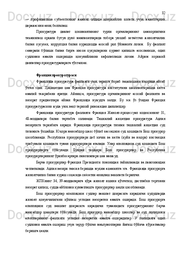 ―   профилактика   субъектининг   жамият   олдида   қонунийлик   ҳолати   учун   жавобгарлик
даражасини аниқ белгилаш.
Прокуратура   давлат   ҳокимиятининг   турли   органларининг   ҳамкорлигини
таъминлаш   орқали   бутун   дунё   мамлакатларида   тобора   уюшиб   кетаётган   жиноятчилик
билан   хусусан,   коррупция   билан   курашишда   асосий   рол   ўйнамоғи   лозим.     Бу   фаолият
самарали   бўлиши   билан   бирга   инсон   ҳуқуқларини   ҳурмат   қилишга   асосланиши,   одил
судловни   амалга   оширишда   қонунийликни   кафолатлаши   лозим.   Айрим   хорижий
давлатлар прокуратураларига тўхталсак .
Франция прокуратураси
Францияда прокуратура фаолияти узоқ тарихга  бориб тақалишини  юқорида айтиб
ўтган   эдик.   Ҳақиқатдан   ҳам   Франция   прокуратура   институтини   шакллантиришда   катта
амалий   тажрибани   яратди.   Айниқса,   прокуратура   органларининг   асосий   фаолияти   ва
назорат   предметлари   айнан   Францияда   вужудга   келди.   Бу   эса   ўз   ўзидан   Франция
прокуратурасини жуда узоқ вақт тарихий ривожидан далолатдир.
Францияда   прокуратура   фаолияти   Франция   Жиноят-процессуал   к одекси нинг   31 ,
48-моддалари   билан   тартибга   солинади.   Ташкилий   жиҳатдан   прокуратура   Адлия
вазирлиги   таркибига   киради.   Францияда   прокуратура   тизими   ташкилий   жиҳатдан   суд
тизимига ўхшайди. Юқори мансабдор шахс бўлиб кассацион суд қошидаги Бош прокурор
ҳисобланади.   Республика   прокурорлари   деб   кичик   ва   катта   (қуйи   ва   юқори)   инстанция
трибунали   қошидаги   туман   прокурорлари   аталади.   Улар   апелляцион   суд   қошидаги   Бош
прокурорларга   бўйсунади.   Бундан   ташқари   Бош   прокурорлар   ва   Республика
прокурорларининг ўринбосарлари лавозимлари ҳам мавжуд.
Барча   прокурорлар   Франция   Президенти   томонидан   тайинланади   ва   лавозимидан
четлатилади. Адлия вазири тавсия беришда муҳим аҳамиятга эга. Францияда  прокурорга
жиноятчилик билан кураш соҳасида сиёсатни аниқлаш ваколати берилган.
ЖПКнинг   34,   39-моддаларига   кўра   жиноят   ишини   қўзғатиш,   дастлабки   терговни
назорат қилиш, судда айбловни қувватлашга  прокурорлар  ҳақли  ҳисобланади .
Бош   прокурорлар   апелляцион   судлар   ваколат   доирасига   кирадиган   ҳудудларда
жиноят   қонунчилигини   қўллаш   устидан   назоратни   амалга   оширади.   Бош   прокурорга
апелляцион   суд   ваколат   доирасига   кирадиган   туманидаги   прокуратуранинг   барча
мансабдор   шахслари   бўйсунади.   Бош   прокурор   мансабдор   шахслар   ва   суд   полицияси
агентларининг   фаолияти   устидан   назоратни   амалга   оширадилар.   У   полицияга   одил
судловни   амалга   ошириш   учун   зарур   бўлган   маълумотларни   йиғиш   бўйича   кўрсатмалар
беришга ҳақли. 32 