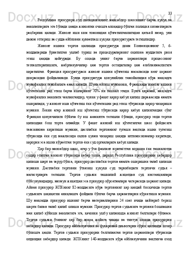 Республика   прокурори   суд   полициясининг   мансабдор   шахсининг   барча   ҳуқуқ   ва
ваколатларига эга бўлади ҳамда жиноятни очишга алоқадор бўлган полиция хизматларига
раҳбарлик   қилади.   Жиноят   иши   ким   томонидан   қўзғатилганлигидан   қатъи й   назар,   уни
давом эттириш ва судда айбловни қувватлаш ҳуқуқи прокуратурага тегишлидир.
Жиноят   ишини   тергов   қилишда   прокуратура   доим   Конвенциянинг   5,   6-
моддаларида   ўрнатилган   ушлаб   туриш   ва   процедураларнинг   оқилона   муддатига   риоя
этиш   ҳақида   қайғуради.   Бу   соҳада   унинг   барча   ҳаракатлари   процесснинг
тезлаштирилишига,   жабрланувчилар   ҳам   тергов   остидагилар   ҳам   азобланмаслигига
қаратилган.   Франция   прокуратураси   жиноят   ишини   қўзғатиш   масаласида   кенг   ҳаракат
доирасидан   фойдаланади.   Бунда   прокуратура   қонунийлик   тамо й илидан   кўра   мақсадга
мувофиқлик тамойилига амал қилади. Шуни айтиш мумкинки, Францияда жиноят ишини
қўзғатишни   рад   этиш   барча   ишларнинг   70%   ни   ташкил   этади.   Бунга   қарамай,   мақсадга
мувофиқлик ваколати чеклангандир, чунки у фақат қарор қабул қилиш даражасида амалга
оширилади ,  у жиноят иши қўзғатиш ёки қўзғатишни рад этиш тўғрисида қарор чиқариши
мумкин.   Лекин   агар   жиноий   иш   қўзғатиш   тўғрисида   қарор   қабул   қилингандан   сўнг
Франция   қонунчилиги   бўйича   бу   иш   жамиятга   тегишли   бўлади ,   прокурор   энди   тергов
қилишдан   бош   торта   олмайди.   У   фақат   жиноий   иш   қўзғатилган   шахс   фойдасига
тавсиянома   киритиши   мумкин,   дастлабки   терговнинг   тугаши   вақтида   ишни   тугатиш
тўғрисида   ёки   суд   мажлисида   оқлов   ҳукми   чиқариш   ҳақида   илтимосномалар   киритади ,
қарорни эса ишни кўраётган тергов ёки суд органларига қабул қилади.
Ҳар бир мансабдор шахс, агар у ўзи фаолият юритаётган корхона ёки ташкилотда
содир   этилган   жиноят   тўғрисида   хабар   топса,   дарҳол  Республика   прокурорини   хабардор
қилиши шарт ва зарур бўлса ,  прокурор дастлабки тергов амалга оширишни талаб қилиши
мумкин.   Дастлабки   терговни   ўтказиш   ҳуқуқи   суд   таркибидаги   т ерговчи   судья   –
магистрларга   тегишли.   Тергов   судьяси   ташкилий   жиҳатдан   суд   инстанциялари
бўйсунувидадир, мазмун жиҳатдан эса прокурор кўрсатмалари чегарасида ҳаракат қилади.
Айнан   прокурор   ЖПКнинг   82-моддасига   кўра   терговнинг   ҳар   қандай   босқичида   тергов
судьясига   ҳақиқатни  аниқлашга  фойдали  бўлган  барча   ҳаракатларни  кўрсатиши  мумкин.
Шу   мақсадда   прокурор   ишнинг   барча   материалларини   24   соат   ичида   қайтариб   бериш
шарти билан талаб қилиб олиши мумкин. Прокурор тергов судьясига терговни бошлашни
ман   қилиб   қўйиши   ваколатига   эга ,   қачонки   ушбу   қилмишда   жиноят   белгилари   бўлмаса.
Тергов   судьяси   ўзининг   ҳар   бир   воқеа   жойига   чиқиш   ва   тинтув   ҳақида   прокурорни
хабардор қилади. Прокурор айбланувчини ва фуқаровий даъвогарни сўроқ қилишда ҳозир
бўлишга   ҳақли.   Тергов   судьяси   прокурорни   белгиланган   тергов   ҳаракатлари   тўғрисида
олдиндан   хабардор   қилади.   ЖПКнинг   140-моддасига   кўра   айбланувчини   вақтинча   озод 33 