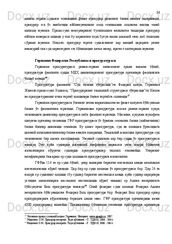 қилиш   тергов   судьяси   томонидан   фақат   прокурор   розилиги   билан   амалга   оширилади,
прокурор   эса   ўз   навбатида   айбланувчининг   озод   этилишини   хоҳлаган   вақтда   талаб
қилиши   мумкин.   Процессуал   меъёрларнинг   бузилишини   аниқлаган   тақдирда   прокурор
айблов камераси олдида у ёки бу ҳаракатни ёҳуд бутун ишни ҳақиқий эмас деб топишни
сўраши   мумкин.   Ниҳоят,   прокурор   тергов   судьясининг   ҳар   қандай   қарорига   унинг
маъмурий ёки суд ҳарактерига эга бўлишидан қатъи назар, протест келтириши мумкин.
Германия Федератив Республикаси прокуратураси
Германия   прокуратураси   роман-герман   оиласининг   ёрқин   вакили   бўлиб,
прокуратура   фаолияти   худди   МДҲ   давлатларининг   прокуратура   органлари   фаолиятига
ўхшаб кетади 26
.
Прокуратура   фаолияти   “Суд   тизими   тўғрисида”ги   Федерал   қонун,   Германия
Жиноят-процессуал Кодекси, “Прокурорнинг ташкилий структураси тўғрисида”ги Низом
ва прокуратуранинг ички тартиб қоидалари билан тартибга солинади 27
.
Германия прокуратураси ўзининг ягона марказлашган ва фақат қонунга бўйсуниши
билан   ўз   фаолиятини   юритади.   Германияда   прокуратура   асосан   роман-герман   ҳуқуқ
тизимидаги давлатлар прокуратураси каби фаолият юритади. Масалан, ҳуқуқни муҳофаза
қилувчи органлар тизимида ГФР прокуратураси ўз ўрнини секинлик билан (қийинчилик)
билан   йиллар   давомида   эгаллади.   Бу   ҳолат   прокуратура,   суд   ва   полиция   ўртасидаги
доимий келишмовчиликлар билан амалга оширилди. Ташкилий жиҳатдан прокуратура суд
тизимининг   бир   қисми   ҳисобланади.   Умумий   судловли   ҳар   бир   судда   ўз   прокуратураси
мавжуд.   Энг   қуйи   судларда   ижтимоий   хавфлилик   даражаси   ун ч а   юқори   бўлмаган
жиноятларни   кўрувчи   судларда   прокуратуралар   ташкил   этилмайди.   Уларнинг
вазифаларини бажариш ер суди қошидаги прокуратурага юклатилган.
ГФРда   114   та   ер   суди   бўлиб,   улар   ишларни   биринчи   инстанция   ҳамда   апелляция
инстанциясида   кўриб   чиқади.   Ҳар   бир   ер   суди   қошида   ўз   прокуратураси   бор.   Ҳар   24   та
юқори ер судининг  қошида  (бу судлар биринчи  инстанция  ҳамда қуйи судлар қарорлари
устидан   шикоятларни   кассацион   инстанцияда   кўриб   чиқади)   ер   Адлия   вазирлигига
бўйсунувчи   Бош   прокуратура   мавжуд 28
.   Олий   федерал   суди   қошида   Федерал   Адлия
вазирлигига   бўйсунадиган   Федерал   Бош   прокуратура   бор.   Федерал   Бош   прокурор   ерлар
прокурорларига   кўрсатмалар   беришга   ҳақли   эмас.   ГФР   прокуратура   органларида   жами
4500   прокурорлар   ишлайди.   Ҳокимиятлар   бўлиниши   тизимида   прокуратура   органлари
26
  Уголовно-процессуальный кодекс Германия. Интернет.  www.google.ru . 2007.
27
  Мадалиев О.М .  Прокурор назорати .  Ўқув қўлланма .   –Т.: ТДЮИ, 2006. - 506 б .
28
  Мадалиев О.М. Прокурор назорати. Ўқув қўлланма. –Т.: ТДЮИ, 2006. -506  б . 34 