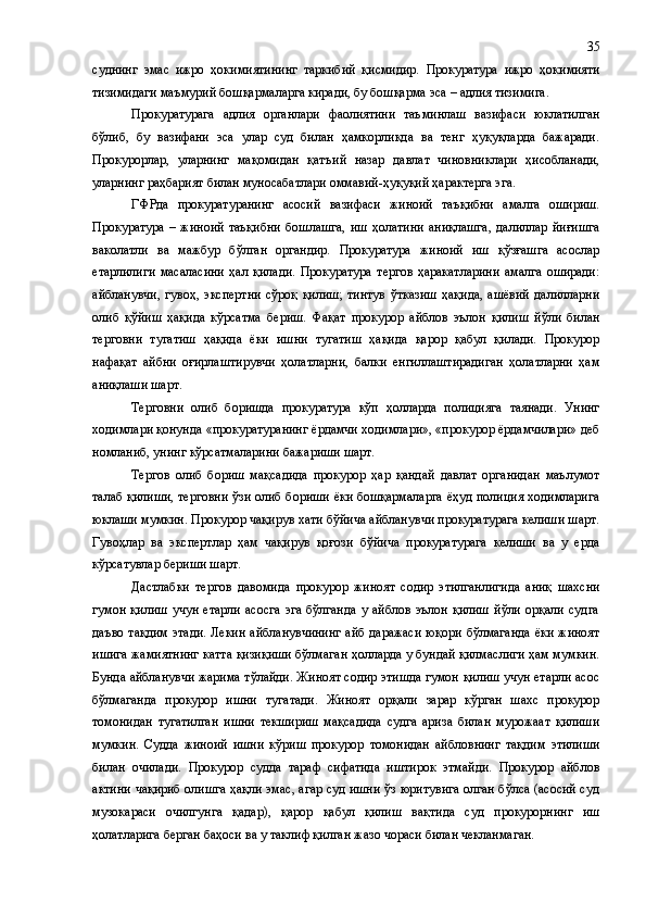 суднинг   эмас   ижро   ҳокимиятининг   таркибий   қисмидир.   Прокуратура   ижро   ҳокимияти
тизимидаги маъмурий бошқармаларга киради, бу бошқарма эса – адлия тизимига.
Прокуратурага   адлия   органлари   фаолиятини   таъминлаш   вазифаси   юклатилган
бўлиб,   бу   вазифани   эса   улар   суд   билан   ҳамкорликда   ва   тенг   ҳуқуқларда   бажаради.
Прокурорлар,   уларнинг   мақомидан   қатъи й   назар   давлат   чиновниклари   ҳисобланади,
уларнинг раҳбарият билан муносабатлари оммавий-ҳуқуқий ҳарактерга эга.
ГФРда   прокуратуранинг   асосий   вазифаси   жиноий   таъқибни   амалга   ошириш.
Прокуратура   –   жиноий   таъқибни   бошлашга,   иш   ҳолатини   аниқлашга,   далиллар   йиғишга
ваколатли   ва   мажбур   бўлган   органдир.   Прокуратура   жиноий   иш   қўзғашга   асослар
етарлилиги   масаласини   ҳал   қилади.   Прокуратура   тергов   ҳаракатларини   амалга   оширади:
айбланувчи,   гувоҳ,   экспертни   сўроқ   қилиш;   тинтув   ўтказиш   ҳақида,   ашёвий   далилларни
олиб   қўйиш   ҳақида   кўрсатма   бериш.   Фақат   прокурор   айблов   эълон   қилиш   йўли   билан
терговни   тугатиш   ҳақида   ёки   ишни   тугатиш   ҳақида   қарор   қабул   қилади.   Прокурор
нафақат   айбни   оғирлаштирувчи   ҳолатларни,   балки   енгиллаштирадиган   ҳолатларни   ҳам
аниқлаши шарт.
Терговни   олиб   боришда   прокуратура   кўп   ҳолларда   полицияга   таянади.   Унинг
ходимлари қонунда «прокуратуранинг ёрдамчи ходимлари», «прокурор ёрдамчилари» деб
номланиб, унинг кўрсатмаларини бажариши шарт. 
Тергов   олиб   бориш   мақсадида   прокурор   ҳар   қандай   давлат   органидан   маълумот
талаб қилиши, терговни ўзи олиб бориши ёки бошқармаларга ёҳуд полиция ходимларига
юклаши мумкин. Прокурор чақирув хати бўйича айбланувчи прокуратурага келиши шарт.
Гувоҳлар   ва   экспертлар   ҳам   чақирув   қоғози   бўйича   прокуратурага   келиши   ва   у   ерда
кўрсатувлар бериши шарт.
Дастлабки   тергов   давомида   прокурор   жиноят   содир   этилганлигида   аниқ   шахсни
гумон   қилиш   учун   етарли   асосга   эга  бўлганда   у  айблов   эълон  қилиш   йўли   орқали   судга
даъво тақдим  этади. Лекин  айбланувчининг айб даражаси юқори бўлмаганда  ёки жиноят
ишига жамиятнинг катта қизиқиши бўлмаган ҳолларда у бундай қилмаслиги ҳам мумкин.
Бунда айбланувчи жарима тўлайди. Жиноят содир этишда гумон қилиш учун етарли асос
бўлмаганда   прокурор   ишни   т у гатади.   Жиноят   орқали   зарар   кўрган   шахс   прокурор
томонидан   тугатилган   ишни   текшириш   мақсадида   судга   ариза   билан   мурожаат   қилиши
мумкин.   Судда   жиноий   ишни   кўриш   прокурор   томонидан   айбловнинг   тақдим   этилиши
билан   очилади.   Прокурор   судда   тараф   сифатида   иштирок   этмайди.   Прокурор   айблов
актини чақириб олишга ҳақли эмас, агар суд ишни ўз юритувига олган бўлса (асосий суд
музокараси   очилгунга   қадар) ,   қарор   қабул   қилиш   вақтида   суд   прокурорнинг   иш
ҳолатларига берган баҳоси ва у таклиф қилган жазо чораси билан чекланмаган. 35 