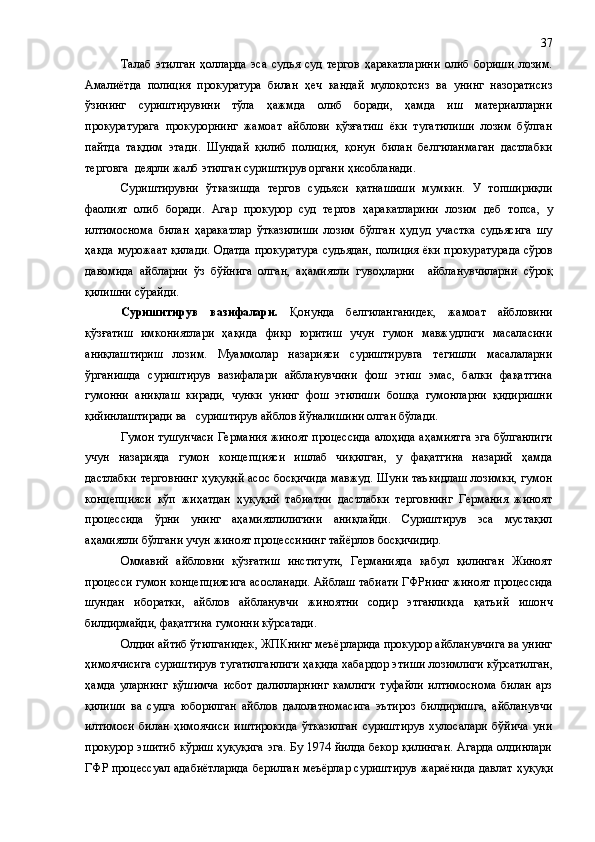 Талаб   этилган   ҳолларда   эса   судья   суд   тергов   ҳаракатларини   олиб   бориши   лозим.
Амалиётда   полиция   прокуратура   билан   ҳеч   кандай   мулоқотсиз   ва   унинг   назоратисиз
ўзининг   суриштирувини   тўла   ҳ ажмда   олиб   боради,   ҳамда   иш   материалларни
прокуратурага   прокурорнинг   жамоат   айблови   қўзғатиш   ёки   тугатилиши   лозим   бўлган
пайтда   тақдим   этади .   Шундай   қилиб   полиция,   қонун   билан   белгиланмаган   дастлабки
терговга  деярли жалб этилган суриштирув органи  ҳисобланади .
Суриштирувни   ўтказишда   тергов   судьяси   қатнашиши   мумкин.   У   топшириқли
фаолият   олиб   боради.   Агар   прокурор   суд   тергов   ҳаракатларини   лозим   деб   топса ,   у
илтимоснома   билан   ҳаракатлар   ўтказилиши   лозим   бўлган   ҳудуд   участка   судьясига   шу
ҳақда мурожа а т қилади. Одатда прокуратура судьядан, полиция ёки прокур а турада сўров
давомида   айбларни   ўз   бўйнига   олган,   аҳамиятли   гувоҳларни     айбланувчиларни   сўроқ
қилишни сўрайди.
Суришитирув   вазифалари.   Қонунда   белгиланганидек,   жамоат   айбловини
қўзғатиш   имкониятлари   ҳақида   фикр   юритиш   учун   гумон   мавжудлиги   масаласини
аниқлаштириш   лозим.   Муаммолар   назарияси   суриштирувга   тегишли   масалаларни
ўрганишда   суриштирув   вазифалари   айбланувчини   фош   этиш   эмас,   балки   фақатгина
гумонни   аниқлаш   киради,   чунки   унинг   фош   этилиши   бошқа   гумонларни   қидиришни
қийинлаштиради ва   суриштирув айблов йўналишини олган бўлади.
Гумон тушунчаси Германия жиноят процессида алоҳида аҳамиятга эга бўлганлиги
учун   назарияда   гумон   концепцияси   ишлаб   чиқилган,   у   фақатгина   назарий   ҳамда
дастлабки терговнинг ҳуқуқий асос босқичида мавжуд. Шуни таъкидлаш лозимки, гумон
концепцияси   кўп   жиҳатдан   ҳуқуқий   табиатни   дастлабки   терговнинг   Германия   жиноят
процессида   ўрни   унинг   аҳамиятлилигини   аниқлайди.   Суриштирув   эса   мустақил
аҳамиятли бўлгани учун жиноят процессининг тайёрлов босқичидир.
Оммавий   айбловни   қўзғатиш   институти,   Германияда   қабул   қилинган   Жиноят
процесси гумон концепциясига асосланади. Айблаш табиати ГФРнинг жиноят   процессида
шундан   иборатки ,   айблов   айбланувчи   жиноятни   содир   этганликда   қ ат ъ ий   ишонч
билдирмайди, фақатгина гумонни кўрсатади.
Олдин айтиб ўтилганидек ,  ЖПКнинг меъёрларида прокурор айбланувчига ва унинг
ҳимоячисига суриштирув тугатилганлиги ҳақида хабардор эти ши  лозимлиги кўрсатилган,
ҳамда   уларнинг   қ ўшимча   исбот   далилларнинг   камлиги   туфайли   илтимоснома   билан   арз
қилиши   ва   судга   юборилган   айблов   далолатномасига   эътироз   билдиришга,   айбланувчи
илтимоси   билан   ҳимоячиси   иштирокида   ўтказилган   суриштирув   хулосалари   бўйича   уни
прокурор эшитиб кўриш ҳуқуқига  эга. Бу 1974 йилда бекор қилинган.  Агарда олдинлари
ГФР процессуал адабиётларида берилган меъёрлар суриштирув жараёнида давлат   ҳ у қ у қ и37 