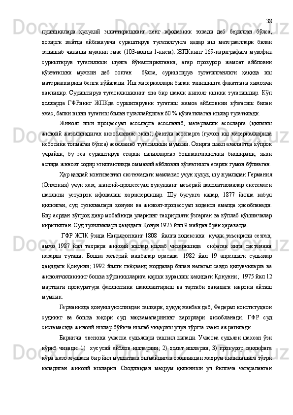 принциплари   ҳуқуқий   эшиттиришни нг   кенг   ифодасини   топади   деб   берилган   бўлса ,
ҳозирги   пайтда   ай б ланувчи   суриштирув   тугатилгунга   қ адар   иш   материа л лари   билан
танишиб   чи қ и ши   мумкин   эмас   ( 103 - модда   1-қисм ) .   ЖПКнинг   169-парагрифига   мувофиқ
суриштирув   тугатилиши   шунга   йўналтирилганки ,   агар   прокурор   жамоат   айбловни
қўзғатишни   мумкин   деб   топган     бўлса,   суриштирув   тугатилганлиги   ҳақида   иш
материаллар и да белги кўйилади. Иш материаллари билан танишишга фақатгина ҳимоячи
ҳақлидир.   Суриштирув   тугатилишининг   яна   бир   шакли   жиноят   ишини   тугатишдир.   Кўп
ҳолларда   ГФРнинг   ЖП Кда   суршитирувни   тугатиш   жамоа   айбловини   кўзғатиш   билан
эмас ,  балки ишни тугатиш билан тугаллайди г ан 60  %  қўзғатилаг а н ишлар тугатилади.
Жиноят   иш и   процессуал   асосла р га   асосланиб ,   материалли   асосларга   (қилмиш
жиноий   жазолан а д и ган   ҳ исобланмас   экан) ,   фактли   асосларга   (гумон   иш   материалларида
исботини топмаган бўлса) асосланиб тугатилиши мумкин. Охирги шакл амалиётда кўпрок
учрайди ,   бу   эса   суриштирув   етарли   далилларсиз   бошланганлигини   билдиради,   яъни
аслида жиноят содир этилганликда оммавий айбловни қўзғатишга етарли гумон бўлмаган.
Ҳар қандай континентал системадаги мамлакат учун ҳуқуқ, шу жумладан Германия
(Олмония)   учун   ҳам,   жиноий-процессуал   ҳуқуқнинг   меъёрий   далолатномалар   системаси
шаклини   устунроқ   ифодалаш   ҳарактерлидир.   Шу   бугунга   қадар,   1877   йилда   қабул
қилинган,   суд   тузилмалари   қонуни   ва   жиноят-процессуал   кодекси   амалда   ҳисобланади.
Бир асрдан кўпроқ давр мобайнида уларнинг та ҳ ририяти ўзгарган ва кўплаб қўшимчалар
киритилган. Суд т у зилмалари ҳақидаги Қонун 1975 йил 9 майдан буён ҳаракатда.
  ГФР   ЖПК  ўзида   Наполеоннинг   1808    йилги  кодексини    кучли  таъсирини  сезган,
аммо   1987   йил   тахрири   жиноий   ишлар   ишлаб   чиқаришида     сифатан   янги   системани
назарда   тутади.   Бошқа   меъёрий   манбалар   орасида:   1982   йил   19   апрелдаги   судьялар
ҳақидаги   Қонунни;   1992   йилги   гиёҳванд   моддалар   билан   нелегал   савдо   қилувчиларга   ва
жиноятчиликнинг бошқа кўринишларига қарши курашиш ҳақидаги Қонунни ;   1975 йил 12
мартдаги   прокуратура   фаолиятини   шакллантириш   ва   тартиби   ҳақидаги   ижрони   айтиш
мумкин.
Германияда қонуншуносликдан ташқари, ҳуқуқ манбаи деб, Федерал конституцион
суднинг   ва   бошқа   юқори   суд   маҳкамаларининг   қарорлари   ҳисобланади.   ГФР   суд
системасида жиноий ишлар бўйича ишлаб чиқариш учун тўртта звено ажратилади.
Биринчи    звенони  участка  судьялари ташкил  қилади.  Участка  судьяси шахсан  ўзи
кўриб   чиқади:   1)     хусусий   айблов   ишларини;   2)   ҳолат   ишларни;   3)   прокурор   таклифига
кўра   жазо муддати бир йил муддатдан ошмайдиган озодликдан маҳрум қилинишига тўғри
келадиган   жиноий   ишларни.   Озодликдан   маҳрум   қилиниши   уч   йилгача   чегараланган 38 