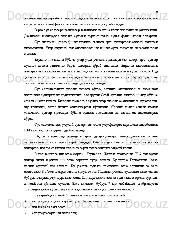 жиноий   ишлар   таркибига   участка   судьяси   ва   иккита   шеффен   ёки   иккита   профессионал
судья ва иккита шеффен киритилган шеффенлар суди кўриб чиқади.
Барча  суд  аъзолари   вазифалар   тақсимотисиз  ягона   коллегия  бўлиб  ҳаракатланади.
Дастлабки   текширувда   участка   судьяси   суриштирувчи   судья   функциясини   бажаради.
Суд   системаси   (тизими)нинг   иккинчи   звеноси   ерли   судларнинг   жиноий   палатаси
ҳисобланади.   Улар   биринчи   ёки   апе л ляцион   инстанция   суди   сифатида   ҳаракатланиши
мумкин.
Биринчи   инстанция   бўйича   улар   учун   участка   судьялари   ёки   юқори   ерли   судлар
ҳукмига   ҳавола   этилмаган   барча   ишларни   кўриб   чиқишади.   Биринчи   инстанциядаги
ишларни ёки жиноий палата ёки ерли суднинг катта жиноий палатаси кўриб чиқади.   Суд
ҳайъати   учта   профессионал   судьядан   ва   иккита   шеффендан   иборат   бўлиб,   улар   иш
тақсимотисиз ягона коллегия ҳолида ҳаракат қилишади.
Суд   системасининг   учинчи   звеноси   бўлиб,   биринчи   апелляцион   ва   кассацион
инстанция   судларининг   фунцияларини   бажарувчи   Олий   суднинг   жиноий   ишлар   бўйича
сенати хизмат қилади. Биринчи инстанция бўйича улар алоҳида аҳамиятли ва мураккабли,
шу   жумладан,   қатор   давлат   жиноятларини   кўришади.   Жиноий   ишлар   сенати   пастки
тизимдаги   судлар   ҳукмлари   бўйича   тушган   апелляцион   ва   кассацион   шикоятларни
кўради.
Суд  системасини,  умумий   судларнинг  ягона  умумфедерал   корхонаси   ҳисобланган
ГФРнинг юқори федерал суди бошқаради.
Юқори федерал суди тизимдаги барча судлар ҳукмлари бўйича тушган апелляцион
ва   кассацион   шикоятларни   кўриб   чиқади.   1969   йилдан   бошлаб   биринчи   инстанция
ишларини муҳокама қилиш юқори федерал суд ваколатига кирмай қолди.
Енгил   тартибда   иш   олиб   бориш.     Германия     Жиноят   процессида   70%   дан   ортиқ
ишлар   енгил   тартибда   иш   олиб   боришга   тўғри   келади.   Бу   тартиб   Германияда   “жазо
ҳақида   буйруқ”   деб   аталади.   Бу   участка   судьяси   томонидан   олиб   борилади   ва   жазо
озодликдан 3 ойгача маҳрум қилиш ҳуқуқига эга. Полиция участка судьясига жазо ҳақида
буйруқ чиқариш учун мурожаат этади. Шу мурожаатга асосан судья ишни орқага суриши,
жиноий   иш   қўзғаши   мумкин.   Жазо   ҳақидаги   буйруқ   7   кун   мобайнида     жабрланувчи
томонидан қайта кўриш учун ариза қилинмаса ,  шу ҳукм билан жазоланади.
Бу тартибда иш олиб боришнинг қуйидаги яхши томонлари бор:
 айбланувчига ҳукм  жарима  тўлаш билан алмаштирилиши мумкин;
 иш тез ва оз вақт олади;
 суд ресурсларининг иқтисоди; 39 