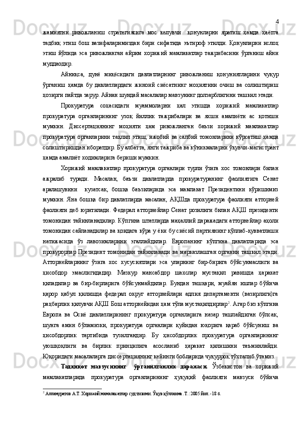 жамиятни   ривожланиш   стратегиясига   мос   келувчи     қонунларни   яратиш   ҳамда   ҳаётга
тадбиқ   этиш   бош   вазифаларимиздан   бири   сифатида   эътироф   этилди.   Қонунларни   ислоҳ
этиш   йўлида   эса   ривожланган   айрим   хорижий   мамлакатлар   тажрибасини   ўрганиш   айни
муддаодир.
Айниқса,   дунё   миқёсидаги   давлатларнинг   ривожланиш   қонун и ятларини   чуқур
ўрганиш   ҳамда   бу   давлатлардаги   жиноий   сиёсатнинг   моҳиятини   очиш   ва   солиштириш
ҳозирги пайтда  зарур. Айнан шундай масалалар мавзунинг долзарблигини  ташкил этади .
Прокуратура   соҳасидаги   муаммоларни   ҳал   этишда   хорижий   мамлакатлар
прокуратура   органларининг   узоқ   йиллик   тажрибалари   ва   яхши   амалиёти   ас   қотиши
мумкин.   Диссертациянинг   моҳияти   ҳам   ривожланган   баъзи   хорижий   мамлакатлар
прокуратура   органларини   таҳлил   этиш,   ижобий   ва   салбий   томонларини   кўрсатиш   ҳамда
солиштиришдан иборатдир. Бу албатта, янги тажриба ва кўникмаларни ўқувчи -магистрант
ҳамда амалиёт ходимлари га бериши мумкин.
Хорижий   мамлакатлар   прокуратура   органлари   турли   ўзига   хос   томонлари   билан
ажралиб   туради.   Масалан,   баъзи   давлатларда   прокуратуранинг   фаолиятига   Сенат
аралашувини     кузатсак,   бошқа   баъзиларида   эса   мамлакат   Президентини   кўришимиз
мумкин.   Яна   бошқа   бир   давлатларда   масалан,   АҚШда   прокуратура   фаолияти   атторней
фаолияти   деб   юритилади.   Федерал   атторнейлар   Сенат   розилиги   билан   АҚШ   президенти
томонидан тайинланадилар. Кўпгина штатларда маҳаллий даражадаги атторнейлар аҳоли
томонидан сайланадилар ва қоидага кўра у ёки бу сиёсий партиянинг қўллаб-қувватлаши
натижасида   ўз   лавозимларини   эгаллайдилар.   Европанинг   кўпгина   давлатларида   эса
прокурорлар Президент  томонидан  тайинланади  ва марказлашган  органни  ташкил  этади .
Атторнейларнинг   ўзига   хос   хусусиятлари   эса   уларнинг   бир-бирига   бўйсунмаслиги   ва
ҳисобдор   эмаслигидадир.   Мазкур   мансабдор   шахслар   мустақил   равишда   ҳаракат
қиладилар   ва   бир-бирларига   бўйсунмайдилар.   Бундан   ташқари,   муайян   ишлар   бўйича
қарор   қабул   қилишда   федерал   округ   атторнейлари   адлия   департаменти   (вазирлиги)га
раҳбарлик қилувчи АҚШ Бош атторнейидан ҳам тўла мустақилдирлар 2
. Агар биз кўпгина
Европа   ва   Осиё   давлатларининг   прокуратура   органларига   назар   ташлайдиган   бўлсак,
шунга   амин   бўламизки,   прокуратура   органлари   қуйидан   юқорига   қараб   бўйсуниш   ва
ҳисобдорлик   тартибида   тузилгандир.   Бу   ҳисобдорлик   прокуратура   органларининг
уюшқоқлиги   ва   бирлик   принципига   асосланиб   ҳаракат   қилишини   таъминлайди.
Юқоридаги масалаларга диссертациянинг кейинги бобларида чуқурроқ тўхталиб ўтамиз.
Тадқиқот   мавзусининг     ўрганилганлик   даражаси.   Ўзбекистон   ва   хорижий
мамлакатларида   прокуратура   органларининг   ҳуқуқий   фаолияти   мавзуси   бўйича
2
 Алламуратов А.Т. Хорижий мамалакатлар суд тизими .  Ўқув қўлланма . Т.:  2005 йил.  - 18   б . 4 