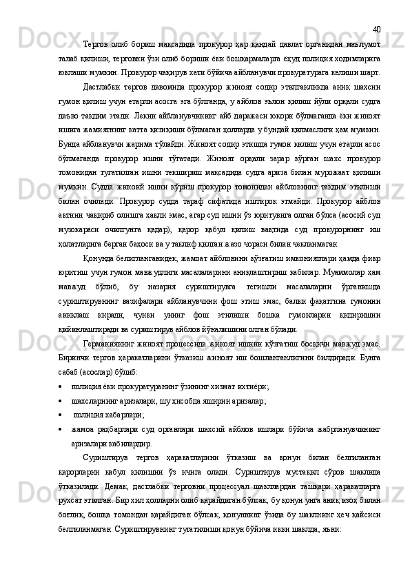 Тергов   олиб   бориш   мақсадида   прокурор   ҳар   қандай   давлат   органидан   маълумот
талаб қилиши, терговни ўзи олиб бориши ёки бошқармаларга ёҳуд полиция ходимларига
юклаши мумкин. Прокурор чақирув хати бўйича айбланувчи прокуратурага келиши шарт.
Дастлабки   тергов   давомида   прокурор   жиноят   содир   этилганликда   аниқ   шахсни
гумон қилиш учун етарли  асосга  эга бўлганда,  у айблов  эълон қилиш  йўли орқали судга
даъво тақдим  этади.   Лекин айбланувчининг айб даражаси юқори бўлмаганда ёки жиноят
ишига жамиятнинг катта қизиқиши бўлмаган ҳолларда у бундай қилмаслиги ҳам мумкин.
Бунда айбланувчи жарима тўлайди. Жиноят содир этишда гумон қилиш учун етарли асос
бўлмаганда   прокурор   ишни   тўгатади.   Жиноят   орқали   зарар   кўрган   шахс   прокурор
томонидан   тугатилган   ишни   текшириш   мақсадида   судга   ариза   билан   мурожаат   қилиши
мумкин.   Судда   жиноий   ишни   кўриш   прокурор   томонидан   айбловнинг   тақдим   этилиши
билан   очилади.   Прокурор   судда   тараф   сифатида   иштирок   этмайди.   Прокурор   айблов
актини чақириб олишга ҳақли эмас, агар суд ишни ўз юритувига олган бўлса (асосий суд
музокараси   очилгунга   қадар) ,   қарор   қабул   қилиш   вақтида   суд   прокурорнинг   иш
ҳолатларига берган баҳоси ва у таклиф қилган жазо чораси билан чекланмаган.
Қонунда белигланганидек ,   жамоат айбловини қўзғатиш имкониятлари ҳамда фикр
юритиш   учун  гумон   мавжудлиги  масалалар и ни  аниқлаштириш  кабилар.  Муаммолар  ҳам
мавжуд   бўлиб ,   бу   назария   суриштирувга   тегишли   масалаларни   ўрганишда
суриштирув нинг   вазифалари   айбланувчини   фош   этиш   эмас,   балки   фақатгина   гумонни
аниқлаш   киради,   чунки   унинг   фош   этилиши   бошқа   гумонларни   қидиришни
қийинлаштиради ва суриштирув айблов йўналишини олган бўлади.
Германиянинг  жиноят   процессида  жиноят  ишини  қўзғатиш  босқичи  мавжуд эмас.
Биринчи   тергов   ҳаракатларини   ўтказиш   жиноят   иш   бошланганлигини   билдиради.   Бунга
сабаб (асослар) бўлиб:
 полиция ёки прокуратуранинг ўзининг хизмат ихтиёри ;
 шахслар н инг аризалари, шу  ҳ исобда яширин аризалар ;
  полиция хабарлари ;  
 жамоа   раҳбарлари   суд   органлари   шахсий   айблов   ишлари   бўйича   жабрланувчининг
аризалари кабилардир.
Суриштирув   тергов   ҳаракатларини   ўтказиш   ва   қонун   билан   белгиланган
қарорларни   қабул   қилишни   ўз   ичига   олади.   Суриштирув   мустақил   сўров   шакл и да
ўтказилади.   Демак ,   дастлабки   терговни   процессуал   шакллардан   ташқари   ҳ аракатларга
рухсат этилган. Бир хил ҳолларни олиб қарайдиган бўлсак ,  бу қонун унга аниқ изо ҳ  билан
боғлиқ ,   бошқа   томондан   қарайдиган   бўлсак ,   қонуннинг   ўзи да   бу   шаклнинг   ҳеч   қайси си
белгиланмаган. Суриштирувнинг тугатилиши қонун бўйича икки шаклда ,  яъни:  40 