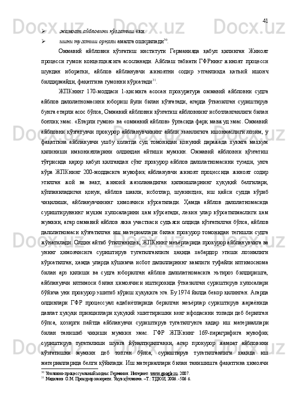  жамоат айбловини қўзғатиш  ёки 
 ишни тугатиш орқали  амалга оширилади 30
.
Оммавий   айбловни   қўзғатиш   институти   Германияда   қабул   қилинган   Жиноят
процесси   гумон   концепциясига   асосланади.   Айблаш   табиати   ГФРнинг   жиноят   процесси
шундан   иборатки ,   айблов   айбланувчи   жиноятни   содир   этганликда   қат ъ ий   ишонч
билдирмайди, фақатгина гумонни кўрсатади 31
.
ЖПКнинг   170 -моддаси   1-қисмига   асосан   прокуратура   оммавий   айбловни   судга
айблов   далолатномасини   юбориш   йули   билан   қўзғатади,   агарда   ўтказилган   суриштирув
бунга етарли асос бўлса, Оммавий айбловни қўзғатиш айбловнинг исботланганлиги билан
боғлиқ эмас. «Етарли гумон» ва «оммавий айблов» ўртасида фарқ мавжуд эмас. Оммавий
айбловни  қўзғатувчи  прокурор  айбланувчининг  айбли  эканлигига  ишонмаслиги   лозим,  у
фақатгина   айбланувчи   ушбу   ҳолатда   суд   томонидан   қонуний   даражада   хукмга   маҳкум
қилиниши   имкониятларини   олдиндан   айтиши   мумкин.   Оммавий   айбловни   қўзғатиш
тўғрисида   қарор   қабул   қилгандан   сўнг   прокурор   айблов   далолатномасини   тузади,   унга
кўра   ЖПКнинг   200 -моддасига   мувофиқ   айбланувчи   жиноят   процессида   жиноят   содир
этилган   жой   ва   вақт ,   жиноий   жазоланадиган   қилмишларнинг   ҳуқуқий   белгилари,
қўлланиладиган   қонун,   айблов   шакли ,   исботлар,   шунингдек ,   иш   қайси   суд д а   кўриб
чиқилиши,   айбланувчининг   ҳимоячиси   кўрсатилади.   Ҳамда   айблов   далолатномасида
суриштирувнинг   муҳим   хулосаларини   ҳам   кўрсатади,   лекин   улар   кўрсатилмаслиги   ҳам
мумкин,   агар   оммавий   айблов   якка   участкаси   суд ъ яси   олдида   қўзғатилган   бўлса,   айблов
далолатномаси   қўзғатилган   иш   материал л ари   билан   прокурор   томонидан   тегишли   судга
жўнатилади. Олдин айтиб ўтилганидек ,  ЖПКнинг меъёрларида прокурор айбланувчига ва
унинг   ҳимоячисига   суриштирув   тугатилганлиги   ҳақида   хабардор   этиш и   лозимлиги
кўрсатилган,   ҳамда   улар да   қўшимча   исбот   далилларнинг   камлиги   туфайли   илтимоснома
билан   арз   қилиши   ва   судга   юборилган   айблов   далолатномасига   эътироз   билдиришга,
айбланувчи   илтимоси   билан   ҳимоячиси   иштирокида   ўтказилган   суриштирув   хулосалари
бўйича уни прокурор эшитиб кўриш ҳуқуқига эга. Бу 1974 йилда бекор қилинган. Агарда
олдинлари   ГФР   процессуал   адабиётларида   берилган   меъёрлар   суриштирув   жараёнида
давлат ҳуқуқи принциплари ҳуқуқий эшиттиришни  кенг ифодасини топади деб берилган
бўлса ,   ҳозирги   пайтда   айбланувчи   суриштирув   тугатилгунга   қадар   иш   материал л ари
билан   танишиб   чиқиши   мумкин   эмас.   ГФР   ЖПКнинг   169-парагрифига   мувофиқ
суриштирув   тугатилиши   шунга   йўналтирилганки,   агар   прокурор   жамоат   айблов и ни
қўзғатишни   мумкин   деб   топган   бўлса,   суриштирув   тугатилганлиги   ҳақида   иш
материаллар и да белги қўйилади. Иш материаллари билан танишишга фақатгина ҳимоячи
30
  Уголовно-процессуальный кодекс Германия. Интернет.  www.google.ru . 2007.
31
  Мадалиев О.М. Прокурор назорати. Ўқув қўлланма. –Т.: ТДЮИ, 2006. -506  б . 41 