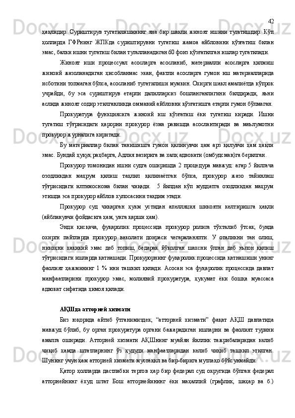 ҳақлидир.   Суриштирув   тугатилишининг   яна   бир   шакли   жиноят   ишини   тугатишдир.   Кўп
ҳолларда   ГФРнинг   ЖП К да   суриштирувни   тугатиш   жамоа   айбловини   қўзғатиш   билан
эмас ,  балки ишни тугатиш билан тугалла на ди г ан 60 фоиз қўзғатилган ишлар тугатилади.
Жиноят   иши   процессуал   асосларга   асосланиб ,   материалли   асосларга   қилмиш
жиноий   жазолан а д и ган   ҳ исобланмас   экан,   фактли   асосларга   гумон   иш   материалларида
исботини топмаган бўлса, асосланиб тугатилиши мумкин. Охирги шакл амалиётда кўпрок
учрайди ,   бу   эса   суриштирув   етарли   далилларсиз   бошланганлигини   билдиради,   яъни
аслида жиноят содир этилганликда оммавий айбловни қўзғатишга етарли гумон бўлмаган.
Прокуратура   функциясига   жиноий   иш   қўзғатиш   ёки   тугатиш   киради.   Ишни
тугатиш   тўғрисидаги   қарорни   прокурор   ёзма   равишда   асослантиради   ва   маълумотни
прокурор журналига киритади.
Бу   материаллар   билан   танишишга   гумон   қилинувчи   ҳам   арз   қилувчи   ҳам   ҳақли
эмас. Бундай ҳуқуқ раҳбарга, Адлия вазирига ва халқ адвокати (омбудсман)га берилган.
Прокурор   томонидан   ишни   судга   оширишда   2   процедура   мавжуд:   агар   5   йилгача
озодликдан   маҳрум   қилиш   таҳлил   қилинаётган   бўлса,   прокурор   жазо   тайинлаш
тўғрисидаги   илтимоснома   билан   чиқади.     5   йилдан   кўп   муддатга   озодликдан   маҳрум
этишда эса прокурор айблов хулосасини тақдим этади.
Прокурор   суд   чиқарган   ҳукм   устидан   апелляция   шикояти   келтиришга   ҳақли
(айбланувчи фойдасига ҳам, унга қарши ҳам).
Энди   қисқача,   фуқаролик   процессида   прокурор   ролига   тўхтал иб   ўт са к ,   бунда
охирги   пайтларда   прокурор   ваколати   доираси   чегараланяпти.   У   оталикни   тан   олиш,
никоҳни   ҳақиқий   эмас   деб   топиш,   бедарак   йўқолган   шахсни   ўлган   деб   эълон   қилиш
тўғрисидаги ишларда қатнашади. Прокурорнинг фуқаролик процессида қатнашиши унинг
фаолият   ҳажмининг   1   %   ини   ташкил   қилади.   Асосан   эса   фуқаролик   процессида   давлат
манфаатларини   прокурор   эмас,   молиявий   прокуратура,   ҳукумат   ёки   бошқа   муассаса
адвокат сифатида ҳимоя қилади.
АҚШда атторней хизмати
Биз   юқорида   айтиб   ўтганимиздек,   “атторней   хизмати”   фақат   АҚШ   давлатида
мавжуд   бўлиб,   бу   орган   прокуратура   органи   бажарадиган   ишларни   ва   фаолият   турини
амалга   оширади.   Атторней   хизмати   АҚШнинг   муайян   йиллик   тажрибаларидан   келиб
чиқиб   ҳамда   штатларнинг   ўз   ҳудуди   манфаатларидан   келиб   чиқиб   ташкил   этилган.
Шунинг учун ҳам атторней хизмати мустақил ва бир-бирига мутлақо бўйсунмайди.
Қатор   ҳолларда   дастлабки   тергов   ҳар   бир   федерал   суд   округида   бўлган   федерал
атторнейнинг   ёхуд   штат   Бош   атторнейининг   ёки   маҳаллий   (графлик,   шаҳар   ва   б.) 42 