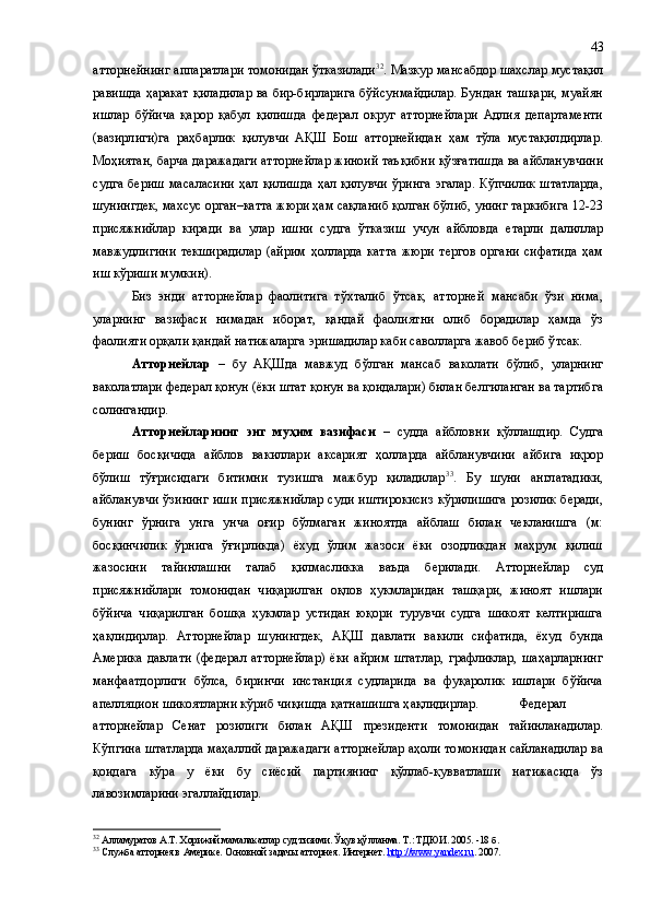 атторнейнинг аппаратлари томонидан ўтказилади 32
. Мазкур мансабдор шахслар мустақил
равишда ҳаракат  қиладилар ва бир-бирларига бўйсунмайдилар.  Бундан ташқари, муайян
ишлар   бўйича   қарор   қабул   қилишда   федерал   округ   атторнейлари   Адлия   департаменти
(вазирлиги)га   раҳбарлик   қилувчи   АҚШ   Бош   атторнейидан   ҳам   тўла   мустақилдирлар.
Моҳиятан, барча даражадаги атторнейлар жиноий таъқибни қўзғатишда ва айбланувчини
судга   бериш   масаласини   ҳал  қилишда   ҳал  қилувчи   ўринга  эгалар.  Кўпчилик  штатларда,
шунингдек, махсус орган–катта жюри ҳам сақланиб қолган бўлиб, унинг таркибига 12-23
присяжнийлар   киради   ва   улар   ишни   судга   ўтказиш   учун   айбловда   етарли   далиллар
мавжудлигини   текширадилар   (айрим   ҳолларда   катта   жюри   тергов   органи   сифатида   ҳам
иш кўриши мумкин). 
Биз   энди   атторнейлар   фаолитига   тўхталиб   ўтсак,   атторней   мансаби   ўзи   нима,
уларнинг   вазифаси   нимадан   иборат,   қандай   фаолиятни   олиб   борадилар   ҳамда   ўз
фаолияти орқали қандай натижаларга эришадилар каби саволларга жавоб бериб ўтсак.
Атторнейлар   –   бу   АҚШда   мавжуд   бўлган   мансаб   ваколати   бўлиб,   уларнинг
ваколатлари федерал қонун (ёки штат қонун ва қоидалари) билан белгиланган ва тартибга
солингандир.
Атторнейларнинг   энг   муҳим   вазифаси   –   судда   айбловни   қўллашдир.   Судга
бериш   босқичида   айблов   вакиллари   аксарият   ҳолларда   айбланувчини   айбига   иқрор
бўлиш   тўғрисидаги   битимни   тузишга   мажбур   қиладилар 33
.   Бу   шуни   англатадики,
айбланувчи  ўзининг  иши присяжнийлар  суди иштирокисиз  кўрилишига  розилик беради,
бунинг   ўрнига   унга   унча   оғир   бўлмаган   жиноятда   айблаш   билан   чекланишга   (м:
босқинчилик   ўрнига   ўғирликда)   ёхуд   ўлим   жазоси   ёки   озодликдан   маҳрум   қилиш
жазосини   тайинлашни   талаб   қилмасликка   ваъда   берилади.   Атторнейлар   суд
присяжнийлари   томонидан   чиқарилган   оқлов   ҳукмларидан   ташқари,   жиноят   ишлари
бўйича   чиқарилган   бошқа   ҳукмлар   устидан   юқори   турувчи   судга   шикоят   келтиришга
ҳақлидирлар.   Атторнейлар   шунингдек,   АҚШ   давлати   вакили   сифатида,   ёхуд   бунда
Америка   давлати   (федерал   атторнейлар)   ёки   айрим   штатлар,   графликлар,   шаҳарларнинг
манфаатдорлиги   бўлса,   биринчи   инстанция   судларида   ва   фуқаролик   ишлари   бўйича
апелляцион шикоятларни кўриб чиқишда қатнашишга ҳақлидирлар.  Федерал
атторнейлар   Сенат   розилиги   билан   АҚШ   президенти   томонидан   тайинланадилар.
Кўпгина штатларда маҳаллий даражадаги атторнейлар аҳоли томонидан сайланадилар ва
қоидага   кўра   у   ёки   бу   сиёсий   партиянинг   қўллаб-қувватлаши   натижасида   ўз
лавозимларини эгаллайдилар.
32
 Алламуратов   А.Т.   Хорижий мамалакатлар суд тизими .  Ўқув қўлланма .   Т.: ТДЮИ.  2005.  - 18   б .
33
 Служба атторнея в Америке. Основной задачы атторнея. Интернет.  http://www.yandex.ru . 2007. 43 
