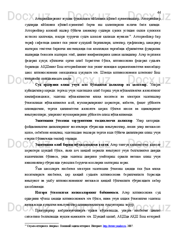 Атторнейларнинг   муҳим   функцияси   айбловни   қўллаб-қувватлашдир.   Атторнейлар
судларда   айбловни   қўллаб-кувватлаб   барча   иш   ҳолатларини   аслича   баён   қилади.
Атторнейлар   жиноий   ишлар   бўйича   ҳакамлар   судлари   ҳукми   устидан   оқлов   ҳ укмини
истисно   қилганда,   юқори   турувчи   судга   шикоят   қилиши   мумкин 34
.   Атторнейлар   бир
тараф   сифатида   давлат   ёки унинг   ҳудудий   бирликлари,  штатлар,  графликлар,  шаҳарлар
иштирок   этаётган   биринчи   инстанцияда   ёки   апелляция   тартибида  кўрилаётган  фуқаролик
ишларида бевосита иштирок этиб, давлат манфаатларини ҳимоя қиладилар.   Агар терговни
федерал   ҳуқуқ   қўлловчи   орган   олиб   бораётган   бўлса,   илтимоснома   федерал   судьяга
берилади. АҚШнинг Бош атторнейининг ёки унинг номидан ҳаракатланаётган мансабдор
шахс   илтимосномани   санкция лаш   ҳуқуқига   эга.   Штатда   илтимосномани   штатнинг   Бош
атторнейи санкция лаш га ҳақли.
Суд   ордерини   олиш   учун   асос   бўладиган   далиллар   ва   ҳолатлар.   Уларга
қуйидагилар киради: тергаш учун эшитишни олиб бориш учун мўлжалланган жиноятнинг
квалификацияси;   эшитиш   мўлжалланган   алоқа   воситаси   ва   электрон   эшитишлар
ўтказилиши   мўлжалланган   жой;   музокараларнинг   ҳарактери,   албатта ,   фақат   рўйхатга
олинадигани;   тергов   қилинаётган   жиноятга   шерик   бўлган   инсон   ва   одамларнинг
маълумотлари; уларнинг музокараларини рўйхатга олиш мўлжалланади.
Эшитишни   ўтказиш   заруриятини   тасдиқловчи   далиллар .   Улар   қаторида:
фойдаланилган   далилларнинг   воситалари   тўғрисида   маълумотлар,   лекин   улар   натижасиз
қолса ,  сабабини аниқлаш, эшитишдан ташқари тергов иши бўйича далилларни олиш учун
етарли бўлмаганда таклиф этилади.
Эшитишни олиб бориш мўлжалланган вақти.   Агар тинтув қилинаётган жиноят
ҳарактери   шундай   бўлса,   яъни   ҳеч   қандай   керакли   маълумот   учун   белгиланган   даврда
ишончлилик   бўлмаса,   унда   эшитиш   даврини   узайтириш   орқали   натижа   олиш   учун
имкониятлар тўғрисида гувоҳлик берувчи асосларни келтириш керак.
Ўша   шахсларга   нисбатан   электрон   эшитишни   ўтказиш   ҳақида   ёки   ўша   алоқа
воситаларига   нисбатан,   ҳар   қандай   судьяга   илтимоснома   берилганлиги   борасида
маълумот   ва   ушбу   илтимосноманинг   натижаси   қандай   бўлганлиги   тўғрисидаги   хабар
ҳисобланади .
Илгари   ўтказилган   натижаларнинг   баённомаси.   Агар   илтимоснома   суд
ордерини   чўзиш   ҳақида   илтимосномага   эга   бўлса,   нима   учун   олдин   ўтказилган   эшитиш
натижасида кутилган маълумотлар олинмаганлигини тушунтириш зарур.
Прокурорлар   жабрланувчиларга   ёрдам   кўрсатишда,   уларга   нисбатан   давлат
сиёсатини белгилашда муҳим аҳамиятга эга. Шундай қилиб, АҚШда АҚШ Бош атторней
34
 Служба атторнея в Америке. Основной задачы атторнея. Интернет.  http://www.yandex.ru . 2007. 44 