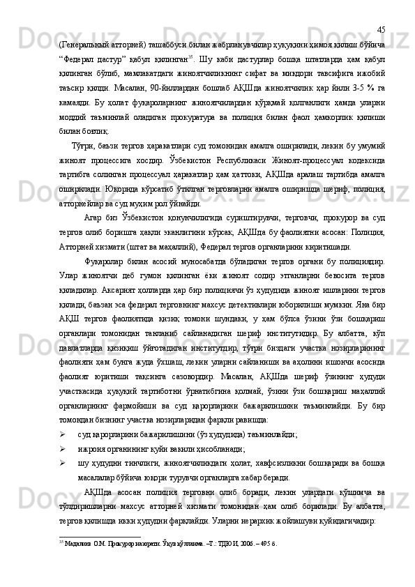 (Генеральный атторней) ташаббуси билан жабрланувчилар ҳуқуқини ҳимоя қилиш бўйича
“ Федерал   дастур ”   қабул   қилинган 35
.   Шу   каби   дастурлар   бошқа   штатларда   ҳам   қабул
қилинган   бўлиб,   мамлакатдаги   жиноятчиликнинг   сифат   ва   миқдори   тавсифига   ижобий
таъсир   қилди.   Масалан ,   90-йиллардан   бошлаб   АҚШда   жиноятчилик   ҳар   йили   3-5   %   га
камаяди.   Бу   ҳолат   фуқароларнинг   жиноятчилардан   қўрқмай   қолганлиги   ҳамда   уларни
моддий   таъминлай   оладиган   прокуратура   ва   полиция   билан   фаол   ҳамкорлик   қилиши
билан боғлиқ. 
Тўғри ,   баъзи тергов ҳаракатлари  суд томонидан  амалга оширилади,  лекин   бу   умумий
жиноят   процессига   хосдир.   Ўзбекистон   Республикаси   Жиноят-процессуал   кодексида
тартибга   солинган   процессуал   ҳаракатлар   ҳам   ҳаттоки,   АҚШда   аралаш   тартибда   амалга
оширилади.   Юқорида   кўрсатиб   ўтилган   терговларни   амалга   оширишда   шериф,   полиция,
атторнейлар ва суд муҳим рол ўйнайди.  
Агар   биз   Ўзбекистон   қонунчилигида   суриштирувчи,   терговчи,   прокурор   ва   суд
тергов   олиб   боришга   ҳақли   эканлигини   кўрсак,   АҚШда   бу   фаолиятни   асосан:   Полиция,
Атторней хизмати (штат ва маҳаллий), Федерал тергов органларини киритишади.
Фуқаролар   билан   асосий   муносабатда   бўладиган   тергов   органи   бу   полициядир.
Улар   жиноятчи   деб   гумон   қилинган   ёки   жиноят   содир   этганларни   бевосита   тергов
қиладилар.   Аксарият  ҳолларда  ҳар  бир  полициячи  ўз  ҳудудида  жиноят   ишларини   тергов
қилади ,  баъзан эса федерал терговнинг махсус детективлари юборилиши мумкин. Яна бир
АҚШ   тергов   фаолиятида   қизиқ   томони   шундаки,   у   ҳам   бўлса   ўзини   ўзи   бошқариш
органлари   томонидан   танланиб   сайланадиган   шериф   институтидир.   Бу   албатта ,   кўп
давлатларда   қизиқиш   ўйғотадиган   институтдир,   тўғри   биздаги   участка   нозирларининг
фаолияти   ҳам   бунга   жуда   ўхшаш,   лекин   уларни   сайланиши   ва   аҳолини   ишончи   асосида
фаолият   юритиши   тақсинга   сазовордир.   Масалан ,   АҚШда   шериф   ўзининг   ҳудуди
участкасида   ҳуқуқий   тартиботни   ўрнатибгина   қолмай ,   ўзини   ўзи   бошқариш   маҳаллий
органларнинг   фармойиши   ва   суд   қарорларини   бажарилишини   таъминлайди.   Бу   бир
томондан бизнинг участка нозирларидан фарқли равишда:
 суд қарорларини бажарилишини (ўз ҳудудида) таъминлайди;
 ижроия органининг қуйи вакили ҳисобланади;
 шу   ҳудудни   тинчлиги,   жиноятчиликдаги   ҳолат,   хавфсизликни   бошқаради   ва   бошқа
масалалар бўйича юқори турувчи органларга хабар беради.
АҚШда   асосан   полиция   терговни   олиб   боради,   лекин   улардаги   қўшимча   ва
тўлдиришларни   махсус   атторней   хизмати   томонидан   ҳам   олиб   борилади.   Бу   албатта ,
тергов қилишда икки ҳудудни фарқлайди. Уларни иерархик жойлашуви қуйидагичадир:
35
 Мадалиев О.М. Прокурор назорати. Ўқув қўлланма. –Т.: ТДЮИ, 2006. – 495   б . 45 