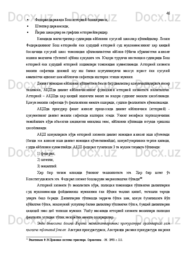  Федерал даражада Бош атторн ей  бошқармаси;
 Штатлар даражасида;
 Йирик шаҳарлар ва графлик атторнейларидир.
Канадада  магистратлар  судларида  айбловни  хусусий  шахслар  қўллайдилар.  Лекин
Федерациянинг   Бош   атторнейи   ёки   ҳудудий   атторней   суд   муҳокамасининг   ҳар   қандай
босқичида   хусусий   шахс   томонидан   қўлланилаётган   айблов   бўйича   кўрилаётган   жиноят
ишини вақтинча тўхтатиб қўйиш ҳуқуқига эга. Юқори турувчи инстанция судларида Бош
атторней   ёки   ҳудудий   атторней   ходимлари   томонидан   қувватланади.   Атторней   хизмати
вакили   сифатида   доимий   шу   иш   билан   шуғулланувчи   махсус   юрист   ёки   хусусий
амалиётчи адвокат ҳам айбловчи сифатида иштирок этиши мумкин.
Давлат номидан айбловни қўллаётган баъзи бир давлатлар қонунчиликларига назар
ташласак,   АҚШ да   давлат   айбловчисининг   функцияси   атторней   хизматига   юклатилган.
Атторней   –   АҚШ да   ҳар   қандай   ишончли   вакил   ва   юқори   суднинг   вакили   ҳисобланади.
Қонун вакили сифатида ўз фаолиятини амалга оширади, судлов фаолиятига кўмаклашади.
АҚШ да   прокурор   фақат   жиноят   процессида   давлат   айбловчиси   (атторней)   -
ҳукуматнинг   давлат   вакили   сифатида   иштирок   этади.   Унинг   вазифаси   тортишувчилик
тамойилига  кўра объектив  ҳақиқатни аниқлаш эмас, айбловни қўллашда ютуққа эришиш
ҳисобланади. 
АҚШ   қонунларига   кўра   атторней   хизмати   давлат   номидан   жиноят   иши   қўзғатади
(бизда эса жиноят иши давлат номидан қўзғатилмайди), қонунбузарликни тергов қилади,
судда айбловни қувватлайди. АҚШ федерал тузилиши 3 та муҳим тизимга бўлинади:
1) федерал;
2) штатли; 
3) маҳаллий.
Ҳар   бир   тизим   алоҳида   ўзининг   ташкилотига   эга.   Ҳар   бир   штат   ўз
Конституциясига эга. Федерал хизмат бошқаруви марказлашган бўла ди 36
. 
Атторней   хизмати   ўз   ваколатига   кўра,   полиция   томонидан   тўпланган   далилларни
суд   муҳокамасида   фойдаланиш   мумкинми   ёки   йўқми   таҳлил   қилиб,   тегишли   тарзда
уларга   баҳо   беради.   Далилларни   тўплашда   заррача   бўлса   ҳам,   қонун   бузилишига   йўл
қўйилган бўлса,  ноқонуний  услу л лар билан далиллар тўпланган бўлса, бундай далилларни
ҳақиқий  эмас деб топиши  мумкин.  Ушбу масалада атторней  хизмати  вакиллари  полиция
фаолияти устидан тўлиқ назоратни амалга оширадилар. 
Энди   бевосита   бошқа   Европа   мамлакатларининг   прокуратура   органларига   ҳам
қисқача тўхталиб ўтсак.  Австрия прокуратураси ,  Австрияда расман прокуратура ижроия
36
  Решетников Ф.М.Правовые системы стран мира. Справочник . -М.: 1993. с.111. 46 