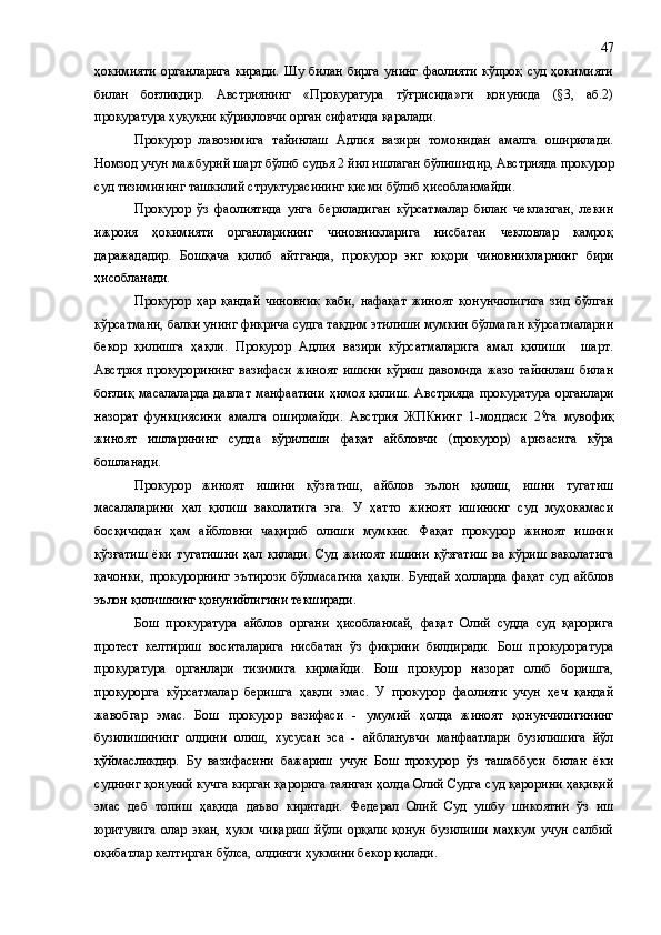 ҳокимияти   органларига   киради.   Шу   билан   бирга   унинг   фаолияти   кўпроқ   суд   ҳокимияти
билан   боғлиқ дир .   Австриянинг   «Прокуратура   тўғрисида»ги   қонунида   (§3,   аб.2)
прокуратура ҳуқуқни қўриқловчи орган сифатида қаралади.
Прокурор   лавозимига   тайинлаш   Адлия   вазири   томонидан   амалга   оширилади.
Номзод учун мажбурий шарт бўлиб судья 2 йил ишлаган бўлиш идир , Австрияда прокурор
суд тизимининг ташкилий структурасининг қисми бўлиб ҳисобланмайди. 
Прокурор   ўз   фаолиятида   унга   бериладиган   кўрсатмалар   билан   чекланган,   лекин
ижроия   ҳокимияти   органларининг   чиновникларига   нисбатан   чекловлар   камроқ
даражададир.   Бошқача   қилиб   айтганда,   прокурор   энг   юқори   чиновникларнинг   бири
ҳисобланади.
Прокурор   ҳар   қандай   чиновник   каби,   нафақат   жиноят   қонунчилигига   зид   бўлган
кўрсатмани, балки унинг фикрича судга тақдим этилиши мумкин бўлмаган кўрсатмаларни
бекор   қилишга   ҳақли.   Прокурор   Адлия   вазири   кўрсатмаларига   амал   қилиши     шарт.
Австрия  прокурорининг  вазифаси  жиноят  ишини   кўриш   давомида  жазо   тайинлаш   билан
боғлиқ  масалаларда  давлат  манфаатини  ҳимоя  қилиш.  Австрияда  прокуратура  органлари
назорат   функциясини   амалга   оширмайди.   Австрия   ЖПКнинг   1-моддаси   2 §
га   мувофиқ
жиноят   ишларининг   судда   кўрилиши   фақат   айбловчи   (прокурор)   аризасига   кўра
бошланади.
Прокурор   жиноят   ишини   қўзғатиш,   айблов   эълон   қилиш,   ишни   тугатиш
масалаларини   ҳал   қилиш   ваколатига   эга.   У   ҳатто   жиноят   ишининг   суд   муҳокамаси
босқичидан   ҳам   айбловни   чақириб   олиши   мумкин.   Фақат   прокурор   жиноят   ишини
қўзғатиш   ёки   тугатишни   ҳал   қилади.   Суд   жиноят   ишини   қўзғатиш   ва   кўриш   ваколатига
қачонки,   прокурорнинг   эътирози   бўлмасагина   ҳақли.   Бундай   ҳолларда   фақат   суд   айблов
эълон қилишнинг қонунийлигини текширади.
Бош   прокуратура   айблов   органи   ҳисобланмай,   фақат   Олий   судда   суд   қарорига
протест   келтириш   воситаларига   нисбатан   ўз   фикрини   билдиради.   Бош   прокуроратура
прокуратура   органлари   тизимига   кирмайди.   Бош   прокурор   назорат   олиб   боришга,
прокурорга   кўрсатмалар   беришга   ҳақли   эмас.   У   прокурор   фаолияти   учун   ҳеч   қандай
жавобгар   эмас.   Бош   прокурор   вазифаси   -   умумий   ҳолда   жиноят   қонунчилигининг
бузилишининг   олдини   олиш,   хусусан   эса   -   айбланувчи   манфаатлари   бузилишига   йўл
қўймасликдир.   Бу   вазифасини   бажариш   учун   Бош   прокурор   ўз   ташаббуси   билан   ёки
суднинг қонуний кучга кирган қарорига таянган ҳолда Олий Судга суд қарорини ҳақиқий
эмас   деб   топиш   ҳақида   даъво   киритади.   Федерал   Олий   Суд   ушбу   шикоятни   ўз   иш
юритувига   олар   экан,   ҳукм   чиқариш   йўли   орқали   қонун   бузилиши   маҳкум   учун   салбий
оқибатлар келтирган бўлса, олдинги ҳукмини бекор қилади. 47 